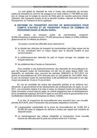 PROJET DE LOI DE FINANCES POUR L’ANNEE 2014

Le coût global du dispositif de mise à niveau des entreprises de services
publics de transports en commun de voyageurs sur route s’élève à 1.750 MDH qui sera
pris en charge par le budget du service de l’Etat géré de manière autonome intitulé
«Direction des transports routiers et de la sécurité routière» relevant du Ministère de
l’Equipement, du Transport et de la Logistique.

B. REFORME DU TRANSPORT ROUTIER DE MARCHANDISES POUR
COMPTE D’AUTRUI ET DE TRANSPORT PUBLIC EN COMMUN DE
PERSONNES DANS LE MILIEU RURAL
Le
secteur
du
transport
routier
de
marchandises
comprend
40.000 entreprises et emploie environ 170.000 personnes et réalise un chiffre d’affaires
global annuel de 15 milliards de dirhams.
Ce secteur connaît des difficultés dues notamment à :
la vétusté des véhicules de transport de marchandises dont l’âge moyen est de
14 ans, constituant ainsi un risque majeur pour la sécurité routière et pour
l’environnement ;
la prédominance des véhicules de petit et moyen tonnage non adaptés aux
longues distances ;
les problèmes liés à l’accès au financement.
Pour remédier à ces dysfonctionnements, des dispositifs de renouvellement du
parc de transport routier de marchandises ont été mis en place depuis 2006. Ces
dispositifs, en particulier ceux couvrant les périodes 2008-2010 et 2011-2013 ont
permis le renouvellement de 1374 véhicules pour un coût global de 144,4 MDH. Ainsi,
le parc de transport routier de marchandises a été partiellement renouvelé et son âge
moyen est passé de 14 ans à 12 ans et demi.
En vue de consolider les acquis des dispositifs précités et de renforcer leur
attractivité, le gouvernement et les représentants des professionnels ont signé, en juin
2011, une convention relative à la mise à niveau du transport routier de marchandises.
Cette convention s’inscrit dans le cadre, du contrat programme pour le développement
de la compétitivité logistique 2010-2015 signé en avril 2010 entre le gouvernement et la
Confédération Générale des Entreprises du Maroc -CGEM-.
A ce titre, le programme de renouvellement sera reconduit pour une nouvelle
période 2014-2016, avec l’introduction des principales adaptations suivantes :
L’augmentation substantielle de la prime de renouvellement de 15.000 DH à
65.000 DH selon la catégorie du véhicule à moteur par rapport aux montants du
dispositif actuel ;
Le réaménagement des critères d’éligibilité et l’introduction d’une nouvelle
tranche de véhicules dont le poids est compris entre 8 et 14 tonnes ;

NOTE DE PRESENTATION

145

 