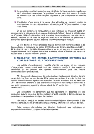 PROJET DE LOI DE FINANCES POUR L’ANNEE 2014

La possibilité pour les transporteurs de bénéficier de 3 primes de renouvellement
de 3 véhicules à moteur pour l’acquisition d’un seul véhicule à moteur. Toutefois,
le montant total des primes ne peut dépasser le prix d’acquisition du véhicule
neuf ;
L’institution d’une prime à la casse des véhicules de transport routier de
marchandises dont le poids total autorisé en charge (PTAC) est supérieur ou égal
à 15 tonnes.
En ce qui concerne le renouvellement des véhicules de transport public en
commun dans le milieu rural, il est proposé également d’allouer, durant la période allant
du 1er janvier 2014 à fin décembre 2016, une prime de renouvellement des véhicules en
service, calculée sur la base de l’âge du véhicule et du nombre de personnes à
transporter dont le plafond pourrait atteindre 110.000 dirhams par véhicule.
Le coût de mise à niveau proposée du parc de transport de marchandises et de
transport dans le milieu rural est estimé à 990 millions de dirhams pour la période 20142016 réparti à raison de 330 millions de dirhams par an, et sera pris en charge par le
budget du service de l’Etat géré de manière autonome intitulé «Direction des transports
routiers et de la sécurité routière» précité.

C. ANNULATION DES CREDITS D’INVESTISSEMENT REPORTES QUI
N’ONT PAS DONNE LIEU A ORDONNANCEMENT
Les crédits d’investissement reportés d’année en année et les reliquats
d’engagement correspondant englobent des montants relatifs à des opérations
anciennes qui ne peuvent être apurées comptablement pour des raisons
administratives ou procédurales.
Afin de permettre l’apurement de cette situation, il est proposé d’insérer dans le
projet de loi de finances pour l’année 2014, une mesure visant à annuler de droit, les
crédits d’investissement reportés des exercices 2010 et antérieurs sur les exercices
2011 et ultérieurs afférents à des opérations de dépenses qui n’ont pas donné lieu à
er
au 31
des ordonnancements durant la période allant du 1 janvier 2011
décembre 2013.
Ces annulations ne concernent que les opérations de dépenses au titre
desquelles aucune procédure de litige judiciaire n’a été entamée et dont les travaux ou
prestations correspondants n’ont pas été réalisés.
Par ailleurs, lorsque les crédits d’investissement reportés correspondent à des
marchés achevés, lesdits crédits et les engagements y afférents sont annulés de droit.
Cette mesure d’annulation est étendue également
engagements relatifs aux comptes d’affectation spéciale.

NOTE DE PRESENTATION

aux

opérations

146

et

 