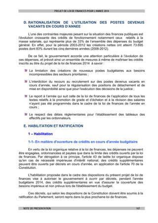 PROJET DE LOI DE FINANCES POUR L’ANNEE 2014

D. RATIONALISATION DE L’UTILISATION DES POSTES DEVENUS
VACANTS EN COURS D’ANNEE
L’une des contraintes majeures pesant sur la situation des finances publiques est
l’évolution croissante des crédits de fonctionnement notamment ceux relatifs à la
masse salariale, qui représente plus de 33% de l’ensemble des dépenses du budget
général. En effet, pour la période 2003-2012 les créations nettes ont atteint 73.695
postes dont 83% durant les cinq dernières années (2008-2012).
De ce fait, le gouvernement accorde une attention particulière à l’évolution de
ces dépenses, et prévoit ainsi un ensemble de mesures à même de maîtriser les crédits
inscrits au titre du projet de la loi de finances 2014 à savoir :
La limitation des créations de nouveaux postes budgétaires aux besoins
incompressibles des secteurs prioritaires ;
L’interdiction du recours au recrutement sur des postes devenus vacants en
cours d’année, sauf pour la régularisation des positions de détachement et de
mise en disponibilité ainsi que pour l’exécution des décisions de la justice ;
Le report à l’année qui suit celle de la loi de finances de l’application de tous les
textes relatifs à la promotion de grade et d’échelon et à la révision des salaires
n’ayant pas été programmés dans le cadre de la loi de finances de l’année en
cours ;
Le respect des délais réglementaires pour l’établissement des tableaux des
effectifs par les ordonnateurs.

E. HABILITATION ET RATIFICATION
1 – Habilitation
1-1- En matière d'ouverture de crédits en cours d'année budgétaire
En vertu de la loi organique relative à la loi de finances, les dépenses ne peuvent
être engagées, ordonnancées et payées que dans la limite des crédits ouverts par la loi
de finances. Par dérogation à ce principe, l'article 43 de ladite loi organique dispose
qu'en cas de nécessité impérieuse d'intérêt national, des crédits supplémentaires
peuvent être ouverts par décrets en cours d'année, en application de l'article 70 de la
Constitution.
L'habilitation proposée dans le cadre des dispositions du présent projet de loi de
finances vise à autoriser le gouvernement à ouvrir par décrets, pendant l'année
budgétaire 2014, des crédits supplémentaires en vue d'assurer la couverture des
besoins impérieux et non prévus lors de l'établissement du budget.
Ces décrets, qui selon les dispositions de la Constitution doivent être soumis à la
ratification du Parlement, seront repris dans la plus prochaine loi de finances.

NOTE DE PRESENTATION

147

 