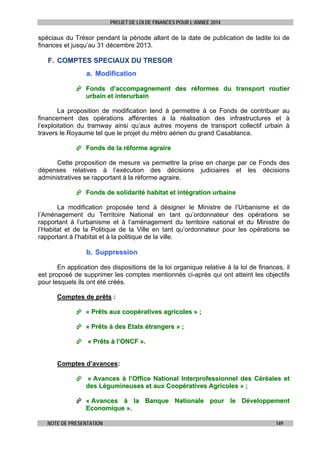 PROJET DE LOI DE FINANCES POUR L’ANNEE 2014

spéciaux du Trésor pendant la période allant de la date de publication de ladite loi de
finances et jusqu’au 31 décembre 2013.

F. COMPTES SPECIAUX DU TRESOR
a. Modification
 Fonds d’accompagnement des réformes du transport routier
urbain et interurbain
La proposition de modification tend à permettre à ce Fonds de contribuer au
financement des opérations afférentes à la réalisation des infrastructures et à
l’exploitation du tramway ainsi qu’aux autres moyens de transport collectif urbain à
travers le Royaume tel que le projet du métro aérien du grand Casablanca.
 Fonds de la réforme agraire
Cette proposition de mesure va permettre la prise en charge par ce Fonds des
dépenses relatives à l’exécution des décisions judiciaires et les décisions
administratives se rapportant à la réforme agraire.
 Fonds de solidarité habitat et intégration urbaine
La modification proposée tend à désigner le Ministre de l’Urbanisme et
l’Aménagement du Territoire National en tant qu’ordonnateur des opérations
rapportant à l’urbanisme et à l’aménagement du territoire national et du Ministre
l’Habitat et de la Politique de la Ville en tant qu’ordonnateur pour les opérations
rapportant à l’habitat et à la politique de la ville.

de
se
de
se

b. Suppression
En application des dispositions de la loi organique relative à la loi de finances, il
est proposé de supprimer les comptes mentionnés ci-après qui ont atteint les objectifs
pour lesquels ils ont été créés.
Comptes de prêts :
 « Prêts aux coopératives agricoles » ;
 « Prêts à des Etats étrangers » ;
 « Prêts à l’ONCF ».
Comptes d’avances:
 « Avances à l’Office National Interprofessionnel des Céréales et
des Légumineuses et aux Coopératives Agricoles » ;
 « Avances à la Banque Nationale pour le Développement
Economique ».
NOTE DE PRESENTATION

149

 