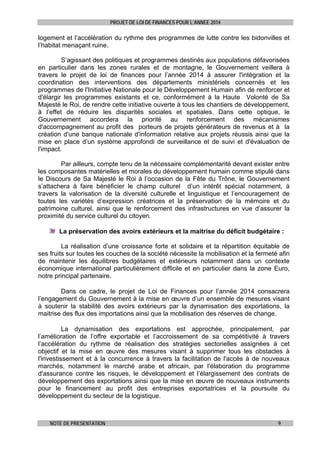 PROJET DE LOI DE FINANCES POUR L’ANNEE 2014

logement et l’accélération du rythme des programmes de lutte contre les bidonvilles et
l’habitat menaçant ruine.
S’agissant des politiques et programmes destinés aux populations défavorisées
en particulier dans les zones rurales et de montagne, le Gouvernement veillera à
travers le projet de loi de finances pour l’année 2014 à assurer l'intégration et la
coordination des interventions des départements ministériels concernés et les
programmes de l'Initiative Nationale pour le Développement Humain afin de renforcer et
d'élargir les programmes existants et ce, conformément à la Haute Volonté de Sa
Majesté le Roi, de rendre cette initiative ouverte à tous les chantiers de développement,
à l’effet de réduire les disparités sociales et spatiales. Dans cette optique, le
Gouvernement accordera la priorité au renforcement des mécanismes
d'accompagnement au profit des porteurs de projets générateurs de revenus et à la
création d'une banque nationale d'information relative aux projets réussis ainsi que la
mise en place d’un système approfondi de surveillance et de suivi et d'évaluation de
l'impact.
Par ailleurs, compte tenu de la nécessaire complémentarité devant exister entre
les composantes matérielles et morales du développement humain comme stipulé dans
le Discours de Sa Majesté le Roi à l’occasion de la Fête du Trône, le Gouvernement
s’attachera à faire bénéficier le champ culturel d’un intérêt spécial notamment, à
travers la valorisation de la diversité culturelle et linguistique et l’encouragement de
toutes les variétés d’expression créatrices et la préservation de la mémoire et du
patrimoine culturel, ainsi que le renforcement des infrastructures en vue d’assurer la
proximité du service culturel du citoyen.
La préservation des avoirs extérieurs et la maitrise du déficit budgétaire :
La réalisation d’une croissance forte et solidaire et la répartition équitable de
ses fruits sur toutes les couches de la société nécessite la mobilisation et la fermeté afin
de maintenir les équilibres budgétaires et extérieurs notamment dans un contexte
économique international particulièrement difficile et en particulier dans la zone Euro,
notre principal partenaire.
Dans ce cadre, le projet de Loi de Finances pour l’année 2014 consacrera
l’engagement du Gouvernement à la mise en œuvre d’un ensemble de mesures visant
à soutenir la stabilité des avoirs extérieurs par la dynamisation des exportations, la
maitrise des flux des importations ainsi que la mobilisation des réserves de change.
La dynamisation des exportations est approchée, principalement, par
l’amélioration de l’offre exportable et l’accroissement de sa compétitivité à travers
l’accélération du rythme de réalisation des stratégies sectorielles assignées à cet
objectif et la mise en œuvre des mesures visant à supprimer tous les obstacles à
l'investissement et à la concurrence à travers la facilitation de l'accès à de nouveaux
marchés, notamment le marché arabe et africain, par l'élaboration du programme
d'assurance contre les risques, le développement et l’élargissement des contrats de
développement des exportations ainsi que la mise en œuvre de nouveaux instruments
pour le financement au profit des entreprises exportatrices et la poursuite du
développement du secteur de la logistique.

NOTE DE PRESENTATION

9

 