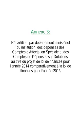 Annexe 3:
Répartition, par département ministériel
ou institution, des dépenses des
Comptes d’Affectation Spéciale et des
Comptes de Dépenses sur Dotations
au titre du projet de loi de finances pour
l’année 2014 comparativement à la loi de
finances pour l’année 2013

 