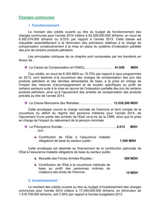 Charges communes
1. Fonctionnement :
Le montant des crédits ouverts au titre du budget de fonctionnement des
charges communes pour l’année 2014 s'élève à 62.028.000.000 dirhams, en recul de
6.382.074.000 dirhams ou 9,33% par rapport à l’année 2013. Cette baisse est
imputable essentiellement à la diminution des prévisions relatives à la charge de
compensation consécutivement à la mise en place du système d’indexation partielle
des prix de certains produits pétroliers.
Les principales rubriques de ce chapitre sont composées par les transferts en
faveur de :
La Caisse de Compensation et l’ONICL………………….…. 41.650

MDH

Ces crédits, en recul de 8.350 MDH ou 16,70% par rapport à ceux programmés
en 2013, sont destinés à la couverture des charges de compensation des prix des
produits pétroliers et des denrées alimentaires de base, à la prise en charge de
l’impact des mesures d’accompagnement et de soutien spécifiques au profit de
certains secteurs suite à la mise en œuvre de l’indexation partielle des prix de certains
produits pétroliers, ainsi qu’à l’apurement des arriérés de compensation des produits
précités au titre de l’année 2013.
La Caisse Marocaine des Retraites….…..……………….… 13.530,296 MDH
Cette enveloppe couvre la charge normale de l’exercice et tient compte de la
couverture du déficit du régime des pensions militaires pour l’année 2014, de
l’apurement d’une partie des arriérés de l’Etat vis-à-vis de la CMR, ainsi que la prise
en charge de l’impact du relèvement de la pension minimale.
La Prévoyance Sociale…………………………………………….2.015

MDH

dont :
Contribution de l’Etat à l’assurance maladie
obligatoire de base du secteur public :

1.500 MDH

Cette enveloppe est destinée au financement de la contribution patronale de
l’Etat à l’assurance maladie obligatoire de base du secteur public.
Mutuelle des Forces Armées Royales :
Contribution de l’Etat à la couverture médicale de
base au profit des personnes victimes de
violations des droits de l’Homme :

500 MDH

15 MDH

2. Investissement :
Le montant des crédits ouverts au titre du budget d’investissement des charges
communes pour l’année 2014 s'élève à 17.349.000.000 dirhams, en diminution de
1.318.709.000 dirhams, soit 7,06% par rapport à l’année budgétaire 2013.

 
