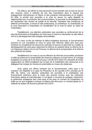 PROJET DE LOI DE FINANCES POUR L’ANNEE 2014

Par ailleurs, les efforts du Gouvernement seront orientés vers la mise en œuvre
des mesures visant à maitriser les flux des importations dans le respect des
engagements internationaux du Maroc et des pratiques internationales en la matière.
En effet, la priorité sera accordée à la mise en œuvre du cadre législatif et
réglementaire pour la protection des consommateurs, la poursuite du développement et
de l’application des normes de qualité et de sécurité, l’activation des procédures de
défense commerciale, à travers la lutte antidumping, la contrefaçon, la contrebande, et
la sous facturation à l'importation et l’accélération de la mise en place du statut de
l’importateur.
Parallèlement, une attention particulière sera accordée au renforcement de la
sécurité alimentaire et énergétique de notre pays à travers la valorisation du plan Maroc
Vert et le développement des énergies renouvelables.
En outre, et afin de maitriser le déficit budgétaire structurel, le Gouvernement
œuvrera en vue d’accélérer la mise en place des réformes citées plus haut pour
améliorer la compétitivité de l'économie nationale et assurer la pérennité du modèle de
développement de notre pays notamment la réforme du système fiscal, la réforme de la
Loi Organique relative à la Loi de Finances, la réforme de la compensation et la réforme
des systèmes de retraite.
Parallèlement à la mise en œuvre effective de réformes structurelles prioritaires
à l’effet de préserver la soutenabilité des finances publiques à moyen terme, le montage
budgétaire du projet de loi de finances pour l’année 2014 obéit à la nécessité de limiter
l’aggravation du déficit budgétaire par le biais de la mobilisation des ressources et en
dégageant les marges de manœuvre potentielles au niveau des dépenses.
Ainsi, grâce aux efforts entrepris par le Gouvernement, notre pays a pu
maintenir son éligibilité à la Ligne de Précaution et de Liquidité (LPL) octroyée par le
FMI. De même, une attention particulière est accordée à la mobilisation des
financements extérieurs dans le cadre des accords conclus avec les institutions
financières arabes et internationales. A cet égard, il convient de souligner notamment,
le partenariat stratégique liant notre pays et les pays du Conseil de Coopération du
Golfe qui se sont engagés à octroyer au Maroc des dons pour un montant global de 5
milliards de dollars US durant la période 2012-2015.

NOTE DE PRESENTATION

10

 