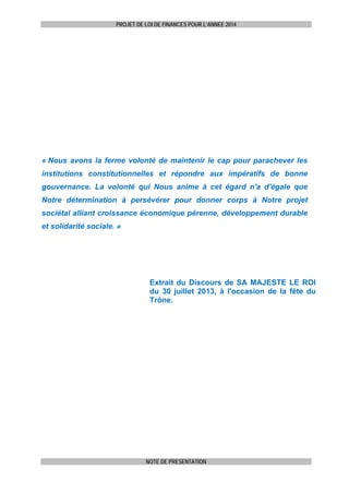PROJET DE LOI DE FINANCES POUR L’ANNEE 2014

« Nous avons la ferme volonté de maintenir le cap pour parachever les
institutions constitutionnelles et répondre aux impératifs de bonne
gouvernance. La volonté qui Nous anime à cet égard n'a d'égale que
Notre détermination à persévérer pour donner corps à Notre projet
sociétal alliant croissance économique pérenne, développement durable
et solidarité sociale. »

Extrait du Discours de SA MAJESTE LE ROI
du 30 juillet 2013, à l'occasion de la fête du
Trône.

NOTE DE PRESENTATION

 