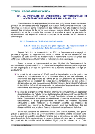 PROJET DE LOI DE FINANCES POUR L’ANNEE 2014

TITRE III : PROGRAMMES D’ACTION
III.1. LA POURSUITE DE L’ÉDIFICATION INSTITUTIONNELLE ET
L’ACCÉLÉRATION DES RÉFORMES STRUCTURELLES
Conformément aux engagements pris dans son programme, le Gouvernement
poursuit les différentes réformes engagées aux niveaux institutionnel et structurel. Ces
réformes se déclinent par le renforcement des institutions d’un Etat moderne dans le
respect des principes de la bonne gouvernance comme stipulé dans la nouvelle
constitution et par la poursuite des réformes structurelles à même de permettre le
rétablissement des équilibres macro-économiques et la relance de la croissance
économique.

 
III.1.1 Poursuite de l’édification institutionnelle
III.1.1.1 Mise en œuvre du plan législatif du Gouvernement et
consolidation de la démocratie participative
Depuis l’adoption de la constitution en 2011, le Gouvernement a engagé un
processus législatif et réglementaire visant à mettre en œuvre l’ensemble des
dispositions de cette nouvelle loi fondamentale et notamment, la mise en place des
différentes institutions constitutionnelles et l’adoption des lois organiques.
Dans ce cadre, et conformément au plan législatif du Gouvernement, le
Gouvernement a poursuivi en 2013 la préparation et la présentation de plusieurs projets
de lois organiques et de lois en application de la nouvelle constitution. Il s’agit en
particulier de :
le projet de loi organique n° 65-13 relatif à l'organisation et à la gestion des
travaux du Gouvernement et à la situation juridique de ses membres, en
application des dispositions de l'article 87 de la Constitution, et permettra au
Gouvernement de disposer de règles claires d'encadrement de son action et
d'organisation de ses mécanismes de fonctionnement, dans l'objectif d'atteindre
la flexibilité et l'efficacité nécessaires lui permettant de s'acquitter de ses missions
en harmonie avec les règles de bonne gouvernance.
le projet de loi organique n°66-13 relatif à la Cour Constitutionnelle, en application
des dispositions de l'article 131 de la Constitution et vise à mettre en conformité
la loi organique n°29-93 relative au Conseil Constitutionnel avec les dispositions
de la Constitution et à l'adapter aux nouveautés qui ont été introduites par la loi
fondamentale. Il s’agit principalement de l’octroi de certaines nouvelles
attributions à cette institution, la modification apportée aux modalités de
nomination des membres du Gouvernement, ainsi que l'extension des cas
d'incompatibilité pour englober l'exercice de certaines professions libérales.
En ce qui concerne les attributions de la Cour Constitutionnelle, ledit projet
prévoit la possibilité au Chef de Gouvernement de soumettre à ladite juridiction toute
question ayant un caractère constitutionnel ainsi que la compétence de cette dernière
dans le contrôle de la conformité des engagements internationaux avec la constitution.
Le projet de loi modifie aussi le quorum légal pour la saisine de la Cour
NOTE DE PRESENTATION

25

 