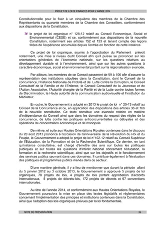 PROJET DE LOI DE FINANCES POUR L’ANNEE 2014

Constitutionnelle pour le fixer à un cinquième des membres de la Chambre des
Représentants ou quarante membres de la Chambre des Conseillers, conformément
aux dispositions de la Constitution.
le projet de loi organique n° 128-12 relatif au Conseil Economique, Social et
Environnemental (CESE) et ce, conformément aux dispositions de la nouvelle
Constitution, notamment ses articles 152 et 153 et tenant compte des leçons
tirées de l’expérience accumulée depuis l’entrée en fonction de cette instance.
Ce projet de loi organique, soumis à l’approbation du Parlement prévoit
notamment, une mise à niveau dudit Conseil afin qu’il puisse se prononcer sur les
orientations générales de l’économie nationale, sur les questions relatives au
développement durable et à l’environnement, ainsi que sur les autres questions à
caractère économique, social et environnemental portant sur la régionalisation avancée.
Par ailleurs, les membres de ce Conseil passeront de 99 à 106 afin d’assurer la
représentation des institutions stipulées dans la Constitution, dont le Conseil de la
concurrence, l’Instance Nationale de Probité et de Lutte contre la Corruption, le Conseil
Consultatif de la Famille et de l’Enfance, le Conseil Consultatif de la Jeunesse et de
l’Action Associative, l’Autorité chargée de la Parité et de la Lutte contre toutes formes
de Discrimination, la Haute autorité de la communication audiovisuelle et l’institution du
Médiateur.
En outre, le Gouvernement a adopté en 2013 le projet de loi n° 20-13 relatif au
Conseil de la Concurrence et ce, en application des dispositions des articles 36 et 166
de la nouvelle constitution. Ce texte constitue une avancée notoire en matière
d’indépendance du Conseil ainsi que dans les domaines du respect des règles de la
concurrence, de lutte contre les pratiques anticoncurrentielles ou déloyales et des
opérations de concentration économique et de monopole.
De même, et suite aux Hautes Orientations Royales contenues dans le discours
du 20 août 2013 prononcé à l’occasion de l’anniversaire de la Révolution du Roi et du
Peuple, le Gouvernement a adopté le projet de loi n°102-12 relatif au Conseil Supérieur
de l’Education, de la Formation et de la Recherche Scientifique. Ce dernier, en tant
qu’instance consultative, est chargé d'émettre des avis sur toutes les politiques
publiques et sur toutes les questions d'intérêt national concernant l'éducation, la
formation et la recherche scientifique, ainsi que sur les objectifs et le fonctionnement
des services publics œuvrant dans ces domaines. Il contribue également à l'évaluation
des politiques et programmes publics menés dans ce secteur.
D’une manière générale, il y a lieu de mentionner que durant la période allant
du 5 janvier 2012 au 3 octobre 2013, le Gouvernement a approuvé 5 projets de loi
organiques, 78 projets de lois, 4 projets de lois portant approbation d’accords
internationaux, 5 projets de décrets-lois, 172 projets de décrets et 67 conventions
internationales.
Au titre de l’année 2014, et conformément aux Hautes Orientations Royales, le
Gouvernement poursuivra la mise en place des textes législatifs et réglementaires
concernant l’implémentation des principes et institutions contenues dans la Constitution,
ainsi que l’adoption des lois organiques prévues par la loi fondamentale.
NOTE DE PRESENTATION

26

 