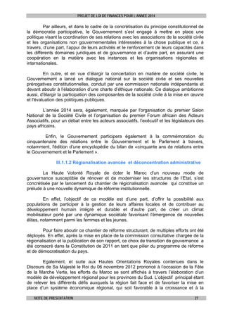 PROJET DE LOI DE FINANCES POUR L’ANNEE 2014

Par ailleurs, et dans le cadre de la concrétisation du principe constitutionnel de
la démocratie participative, le Gouvernement s’est engagé à mettre en place une
politique visant la coordination de ses relations avec les associations de la société civile
et les organisations non gouvernementales intéressées à la chose publique et ce, à
travers, d’une part, l’appui de leurs activités et le renforcement de leurs capacités dans
les différents domaines juridiques et de gouvernance et d’autre part, en assurant une
coopération en la matière avec les instances et les organisations régionales et
internationales.
En outre, et en vue d’élargir la concertation en matière de société civile, le
Gouvernement a lancé un dialogue national sur la société civile et ses nouvelles
prérogatives constitutionnelles, conduit par une commission nationale indépendante et
devant aboutir à l’élaboration d’une charte d’éthique nationale. Ce dialogue ambitionne
aussi, d'élargir la participation des composantes de la société civile à la mise en œuvre
et l'évaluation des politiques publiques.
L’année 2014 sera, également, marquée par l'organisation du premier Salon
National de la Société Civile et l’organisation du premier Forum africain des Acteurs
Associatifs, pour un débat entre les acteurs associatifs, l’exécutif et les législateurs des
pays africains.
Enfin, le Gouvernement participera également à la commémoration du
cinquantenaire des relations entre le Gouvernement et le Parlement à travers,
notamment, l'édition d’une encyclopédie du bilan de «cinquante ans de relations entre
le Gouvernement et le Parlement ».
III.1.1.2 Régionalisation avancée et déconcentration administrative
La Haute Volonté Royale de doter le Maroc d’un nouveau mode de
gouvernance susceptible de rénover et de moderniser les structures de l’Etat, s’est
concrétisée par le lancement du chantier de régionalisation avancée qui constitue un
prélude à une nouvelle dynamique de réforme institutionnelle.
En effet, l’objectif de ce modèle est d’une part, d’offrir la possibilité aux
populations de participer à la gestion de leurs affaires locales et de contribuer au
développement humain intégré et durable et d’autre part, de créer un climat
mobilisateur porté par une dynamique sociétale favorisant l'émergence de nouvelles
élites, notamment parmi les femmes et les jeunes.
Pour faire aboutir ce chantier de réforme structurant, de multiples efforts ont été
déployés. En effet, après la mise en place de la commission consultative chargée de la
régionalisation et la publication de son rapport, ce choix de transition de gouvernance a
été consacré dans la Constitution de 2011 en tant que pilier du programme de réforme
et de démocratisation du pays.
Egalement, et suite aux Hautes Orientations Royales contenues dans le
Discours de Sa Majesté le Roi du 06 novembre 2012 prononcé à l’occasion de la Fête
de la Marche Verte, les efforts du Maroc se sont affichés à travers l’élaboration d’un
modèle de développement régional pour les provinces du Sud. L’objectif principal étant
de relever les différents défis auxquels la région fait face et de favoriser la mise en
place d'un système économique régional, qui soit favorable à la croissance et à la
NOTE DE PRESENTATION

27

 