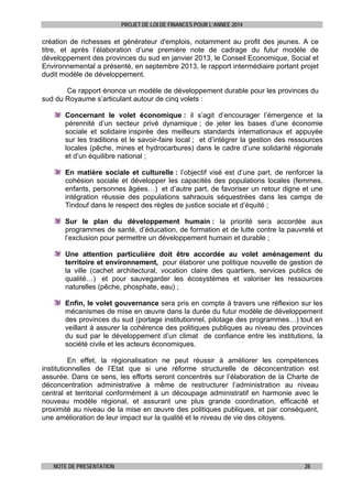 PROJET DE LOI DE FINANCES POUR L’ANNEE 2014

création de richesses et générateur d'emplois, notamment au profit des jeunes. A ce
titre, et après l’élaboration d’une première note de cadrage du futur modèle de
développement des provinces du sud en janvier 2013, le Conseil Economique, Social et
Environnemental a présenté, en septembre 2013, le rapport intermédiaire portant projet
dudit modèle de développement.
Ce rapport énonce un modèle de développement durable pour les provinces du
sud du Royaume s’articulant autour de cinq volets :
Concernant le volet économique : il s’agit d’encourager l’émergence et la
pérennité d’un secteur privé dynamique ; de jeter les bases d’une économie
sociale et solidaire inspirée des meilleurs standards internationaux et appuyée
sur les traditions et le savoir-faire local ; et d’intégrer la gestion des ressources
locales (pêche, mines et hydrocarbures) dans le cadre d’une solidarité régionale
et d’un équilibre national ;
En matière sociale et culturelle : l’objectif visé est d’une part, de renforcer la
cohésion sociale et développer les capacités des populations locales (femmes,
enfants, personnes âgées…) et d’autre part, de favoriser un retour digne et une
intégration réussie des populations sahraouis séquestrées dans les camps de
Tindouf dans le respect des règles de justice sociale et d’équité ;
Sur le plan du développement humain : la priorité sera accordée aux
programmes de santé, d’éducation, de formation et de lutte contre la pauvreté et
l’exclusion pour permettre un développement humain et durable ;
Une attention particulière doit être accordée au volet aménagement du
territoire et environnement, pour élaborer une politique nouvelle de gestion de
la ville (cachet architectural, vocation claire des quartiers, services publics de
qualité…) et pour sauvegarder les écosystèmes et valoriser les ressources
naturelles (pêche, phosphate, eau) ;
Enfin, le volet gouvernance sera pris en compte à travers une réflexion sur les
mécanismes de mise en œuvre dans la durée du futur modèle de développement
des provinces du sud (portage institutionnel, pilotage des programmes…) tout en
veillant à assurer la cohérence des politiques publiques au niveau des provinces
du sud par le développement d’un climat de confiance entre les institutions, la
société civile et les acteurs économiques.
En effet, la régionalisation ne peut réussir à améliorer les compétences
institutionnelles de l’Etat que si une réforme structurelle de déconcentration est
assurée. Dans ce sens, les efforts seront concentrés sur l’élaboration de la Charte de
déconcentration administrative à même de restructurer l’administration au niveau
central et territorial conformément à un découpage administratif en harmonie avec le
nouveau modèle régional, et assurant une plus grande coordination, efficacité et
proximité au niveau de la mise en œuvre des politiques publiques, et par conséquent,
une amélioration de leur impact sur la qualité et le niveau de vie des citoyens.

NOTE DE PRESENTATION

28

 