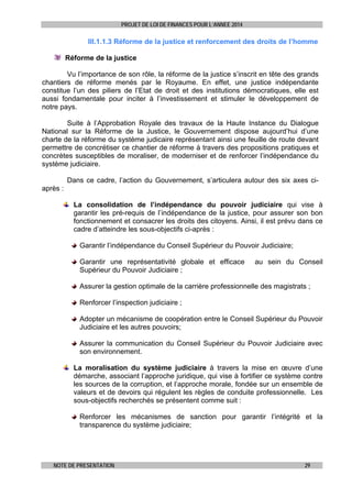 PROJET DE LOI DE FINANCES POUR L’ANNEE 2014

III.1.1.3 Réforme de la justice et renforcement des droits de l’homme
Réforme de la justice
Vu l’importance de son rôle, la réforme de la justice s’inscrit en tête des grands
chantiers de réforme menés par le Royaume. En effet, une justice indépendante
constitue l’un des piliers de l’Etat de droit et des institutions démocratiques, elle est
aussi fondamentale pour inciter à l’investissement et stimuler le développement de
notre pays.
Suite à l’Approbation Royale des travaux de la Haute Instance du Dialogue
National sur la Réforme de la Justice, le Gouvernement dispose aujourd’hui d’une
charte de la réforme du système judicaire représentant ainsi une feuille de route devant
permettre de concrétiser ce chantier de réforme à travers des propositions pratiques et
concrètes susceptibles de moraliser, de moderniser et de renforcer l’indépendance du
système judiciaire.
Dans ce cadre, l’action du Gouvernement, s’articulera autour des six axes ciaprès :
La consolidation de l’indépendance du pouvoir judiciaire qui vise à
garantir les pré-requis de l’indépendance de la justice, pour assurer son bon
fonctionnement et consacrer les droits des citoyens. Ainsi, il est prévu dans ce
cadre d’atteindre les sous-objectifs ci-après :
Garantir l’indépendance du Conseil Supérieur du Pouvoir Judiciaire;
Garantir une représentativité globale et efficace
Supérieur du Pouvoir Judiciaire ;

au sein du Conseil

Assurer la gestion optimale de la carrière professionnelle des magistrats ;
Renforcer l’inspection judiciaire ;
Adopter un mécanisme de coopération entre le Conseil Supérieur du Pouvoir
Judiciaire et les autres pouvoirs;
Assurer la communication du Conseil Supérieur du Pouvoir Judiciaire avec
son environnement.
La moralisation du système judiciaire à travers la mise en œuvre d’une
démarche, associant l’approche juridique, qui vise à fortifier ce système contre
les sources de la corruption, et l’approche morale, fondée sur un ensemble de
valeurs et de devoirs qui régulent les règles de conduite professionnelle. Les
sous-objectifs recherchés se présentent comme suit :
Renforcer les mécanismes de sanction pour garantir l’intégrité et la
transparence du système judiciaire;

NOTE DE PRESENTATION

29

 