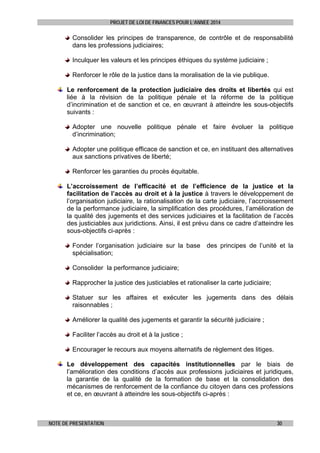 PROJET DE LOI DE FINANCES POUR L’ANNEE 2014

Consolider les principes de transparence, de contrôle et de responsabilité
dans les professions judiciaires;
Inculquer les valeurs et les principes éthiques du système judiciaire ;
Renforcer le rôle de la justice dans la moralisation de la vie publique.
Le renforcement de la protection judiciaire des droits et libertés qui est
liée à la révision de la politique pénale et la réforme de la politique
d’incrimination et de sanction et ce, en œuvrant à atteindre les sous-objectifs
suivants :
Adopter une nouvelle politique pénale et faire évoluer la politique
d’incrimination;
Adopter une politique efficace de sanction et ce, en instituant des alternatives
aux sanctions privatives de liberté;
Renforcer les garanties du procès équitable.
L’accroissement de l’efficacité et de l’efficience de la justice et la
facilitation de l’accès au droit et à la justice à travers le développement de
l’organisation judiciaire, la rationalisation de la carte judiciaire, l’accroissement
de la performance judiciaire, la simplification des procédures, l’amélioration de
la qualité des jugements et des services judiciaires et la facilitation de l’accès
des justiciables aux juridictions. Ainsi, il est prévu dans ce cadre d’atteindre les
sous-objectifs ci-après :
Fonder l’organisation judiciaire sur la base des principes de l’unité et la
spécialisation;
Consolider la performance judiciaire;
Rapprocher la justice des justiciables et rationaliser la carte judiciaire;
Statuer sur les affaires et exécuter les jugements dans des délais
raisonnables ;
Améliorer la qualité des jugements et garantir la sécurité judiciaire ;
Faciliter l’accès au droit et à la justice ;
Encourager le recours aux moyens alternatifs de règlement des litiges.
Le développement des capacités institutionnelles par le biais de
l’amélioration des conditions d’accès aux professions judiciaires et juridiques,
la garantie de la qualité de la formation de base et la consolidation des
mécanismes de renforcement de la confiance du citoyen dans ces professions
et ce, en œuvrant à atteindre les sous-objectifs ci-après :

NOTE DE PRESENTATION

30

 