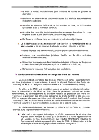 PROJET DE LOI DE FINANCES POUR L’ANNEE 2014

la mise à niveau institutionnelle pour accroitre la qualité et garantir la
distinction ;
rehausser les critères et les conditions d’accès et d’exercice des professions
du système judiciaire ;
accroître le niveau et l’efficacité de la formation de base, de la formation
spécialisée et de la formation continue;
Accroître les capacités institutionnelles des ressources humaines du corps
du greffe et des autres professions judiciaires et juridiques;
Renforcer la confiance dans les professions judiciaires et juridiques.
La modernisation de l’administration judiciaire et le renforcement de sa
gouvernance et ce, en œuvrant à atteindre les sous –objectifs ci-après :
Mettre en place une administration judiciaire professionnalisée et qualifiée;
Instaurer une administration judiciaire fondée sur la déconcentration
administrative et financière;
Moderniser les services de l’administration judiciaire et l’ouvrir sur le citoyen
tout en mettant en place les pré-requis de la juridiction numérique;
Rehausser le niveau de l’infrastructure des juridictions.
Renforcement des institutions en charge des droits de l’Homme
L’action de l’Etat en matière des droits de l’homme est portée essentiellement
par deux institutions complémentaires, à savoir le Conseil National des Droits de
l’Homme (CNDH) et la Délégation Interministérielle aux Droits de l’Homme (DIDH).
En effet, si le CNDH est considéré comme un acteur constitutionnel majeur
dans la consolidation de l’Etat de droit, dans le processus national de justice
transitionnelle, du développement du dispositif national de protection des droits de
l’Homme et la promotion des différentes catégories de droits, la DIDH a été créée en
2011 en réponse à la recommandation particulière du Conseil Consultatif des Droits de
l’Homme (CCDH), au Plan d’Action National en matière de Démocratie et de Droits de
l’Homme (PANDDH) et aux revendications insistantes de la société civile.
Au niveau des réalisations, les résultats du plan d’action du CNDH au cours de
l’exercice 2013 se présentent comme suit :
L’élaboration du rapport thématique du CNDH concernant la situation des
migrants et des refugiés au Maroc qui a été soumis à la Haute Appréciation de
Sa Majesté le Roi. Conformément aux Hautes Orientations Royales le
Gouvernement s’attelle en coordination avec le CNDH à l’élaboration et à la
mise en place d’une stratégie globale en matière d’immigration ;

NOTE DE PRESENTATION

31

 