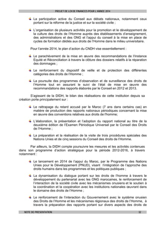 PROJET DE LOI DE FINANCES POUR L’ANNEE 2014

La participation active du Conseil aux débats nationaux, notamment ceux
portant sur la réforme de la justice et sur la société civile ;
L’organisation de plusieurs activités pour la promotion et le développement de
la culture des droits de l’Homme auprès des établissements d’enseignement,
des administrations et des ONG et l’appui du conseil à la mise en place de
cycles de formation dédiés aux droits de l’Homme dans le milieu universitaire.
Pour l’année 2014, le plan d’action du CNDH vise essentiellement :
Le parachèvement de la mise en œuvre des recommandations de l’Instance
Equité et Réconciliation à travers la clôture des dossiers relatifs à la réparation
des dommages ;
Le renforcement du dispositif de veille et de protection des différentes
catégories des droits de l’Homme ;
La poursuite des programmes d’observation et de surveillance des droits de
l’Homme tout en assurant le suivi de l’état de mise en œuvre des
recommandations des rapports élaborés par le Conseil en 2012 et 2013.
S’agissant de la DIDH, le bilan des réalisations de cette institution depuis sa
création porte principalement sur :
Le rattrapage du retard accusé par le Maroc (7 ans dans certains cas) en
matière de production des rapports nationaux périodiques concernant la mise
en œuvre des conventions relatives aux droits de l'homme;
L’élaboration, la présentation et l’adoption du rapport national au titre de la
deuxième édition de l’Examen Périodique Universel par le Conseil des Droits
de l’Homme ;
La préparation et la réalisation de la visite de trois procédures spéciales des
Nations Unies et de cinq sessions du Conseil des droits de l’Homme.
Par ailleurs, la DIDH compte poursuivre les mesures et les activités contenues
dans son programme d’action stratégique pour la période 2012-2016, à travers
notamment :
Le lancement en 2014 de l’appui du Maroc, par le Programme des Nations
Unies pour le Développement (PNUD), visant l’intégration de l’approche des
droits humains dans les programmes et les politiques publiques ;
La dynamisation du dialogue portant sur les droits de l’homme à travers le
développement du partenariat avec les ONG marocaines, le renforcement de
l’interaction de la société civile avec les mécanismes onusiens et le soutien à
la coordination et la coopération avec les institutions nationales œuvrant dans
le domaine des droits de l’Homme ;
Le renforcement de l’interaction du Gouvernement avec le système onusien
des Droits de l’Homme et les mécanismes régionaux des droits de l’Homme, à
travers la préparation des rapports portant sur divers aspects des droits de
NOTE DE PRESENTATION

32

 