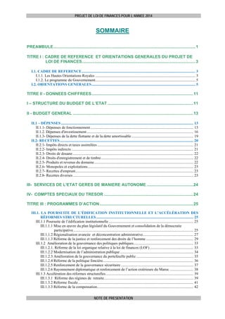 PROJET DE LOI DE FINANCES POUR L’ANNEE 2014

SOMMAIRE
 
PREAMBULE........................................................................................................................... 1
TITRE I : CADRE DE REFERENCE ET ORIENTATIONS GENERALES DU PROJET DE
LOI DE FINANCES .................................................................................................. 3
I.1. CADRE DE REFERENCE ....................................................................................................................... 3 
I.1.1. Les Hautes Orientations Royales ......................................................................................................... 3 
I.1.2. Le programme du Gouvernement......................................................................................................... 5 
I.2. ORIENTATIONS GENERALES ............................................................................................................. 5 

TITRE II - DONNEES CHIFFREES........................................................................................ 11 
I – STRUCTURE DU BUDGET DE L’ETAT .......................................................................... 11
II - BUDGET GENERAL ........................................................................................................ 13
II.1 – DÉPENSES ........................................................................................................................................... 13 
II.1.1- Dépenses de fonctionnement ............................................................................................................ 13 
II.1.2. Dépenses d'investissement ................................................................................................................ 16 
II.1.3- Dépenses de la dette flottante et de la dette amortissable ................................................................. 19 
II.2- RECETTES ............................................................................................................................................ 20 
II.2.1- Impôts directs et taxes assimilées ..................................................................................................... 21 
II.2.2- Impôts indirects ................................................................................................................................ 21 
II.2.3- Droits de douane ............................................................................................................................... 22 
II.2.4- Droits d'enregistrement et de timbre ................................................................................................. 22 
II.2.5- Produits et revenus du domaine ........................................................................................................ 22 
II.2.6- Monopoles et exploitations ............................................................................................................... 23 
II.2.7- Recettes d'emprunt............................................................................................................................ 23 
II.2.8- Recettes diverses .............................................................................................................................. 23 

III- SERVICES DE L'ETAT GERES DE MANIERE AUTONOME ........................................ 24 
IV- COMPTES SPECIAUX DU TRESOR ............................................................................. 24 
TITRE III : PROGRAMMES D’ACTION ................................................................................. 25 
III.1. LA POURSUITE DE L’ÉDIFICATION INSTITUTIONNELLE ET L’ACCÉLÉRATION DES
RÉFORMES STRUCTURELLES ...................................................................................................... 25 
III.1.1 Poursuite de l’édification institutionnelle ......................................................................................... 25 
III.1.1.1 Mise en œuvre du plan législatif du Gouvernement et consolidation de la démocratie
participative .............................................................................................................................. 25 
III.1.1.2 Régionalisation avancée et déconcentration administrative ..................................................... 27 
III.1.1.3 Réforme de la justice et renforcement des droits de l’homme .................................................. 29 
III.1.2 Amélioration de la gouvernance des politiques publiques............................................................... 33 
III.1.2.1. Réforme de la loi organique relative à la loi de finances (LOF) .............................................. 33 
III.1.2.2 Modernisation de l’administration publique ............................................................................. 34 
III.1.2.3 Amélioration de la gouvernance du portefeuille public ............................................................ 35 
III.1.2.4 Réforme de la politique foncière............................................................................................... 36 
III.1.2.5 Renforcement de la gouvernance sécuritaire ............................................................................ 37 
III.1.2.6 Rayonnement diplomatique et renforcement de l’action extérieure du Maroc ......................... 38 
III.1.3 Accélération des réformes structurelles ............................................................................................ 39 
III.1.3.1 Réforme des régimes de retraite.............................................................................................. 39 
III.1.3.2 Réforme fiscale ......................................................................................................................... 41 
III.1.3.3 Réforme de la compensation ..................................................................................................... 42 
NOTE DE PRESENTATION

 