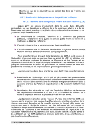 PROJET DE LOI DE FINANCES POUR L’ANNEE 2014

l’homme en vue de les soumettre au du conseil des droits de l’Homme des
Nations –Unies.
III.1.2 Amélioration de la gouvernance des politiques publiques
III.1.2.1. Réforme de la loi organique relative à la loi de finances (LOF)
Depuis 2011 les actions s’enchaînent, dans le cadre d’une démarche
participative, en vue d’accélérer la réforme de la loi organique relative à la loi de
Finances en tant qu’instrument de consolidation des principes et mécanismes de bonne
gouvernance qui vise notamment :
Le renforcement de l’efficacité, l’efficience et la cohérence des politiques
publiques, l’amélioration de la qualité du service public fourni au citoyen et la
maitrise de la dépense y afférente;
L’approfondissement de la transparence des finances publiques ;
L’accroissement du rôle du Parlement dans le débat budgétaire, dans le contrôle
financier ainsi que dans l’évaluation des politiques publiques.
Ainsi, et conformément à l’esprit de la Constitution de 2011, il a été procédé à
l’élaboration d’un avant-projet du nouveau texte de projet de LOF, en adoptant une
approche participative impliquant le Ministère de l’Economie et des Finances et les
départements ministériels, et en procédant par un benchmark des meilleures normes et
pratiques internationales. En outre, les propositions de réforme contenues dans ledit
projet ont été enrichies par les propositions des groupes parlementaires.
Les moments importants de ce chantier au cours de 2013 se présentent comme
suit :
Présentation de l’avant-projet, enrichi par les propositions des parlementaires,
devant les sous-commissions techniques créées entre le Ministère de l’Economie
et des Finances et les commissions des finances de la première chambre et de la
deuxième chambre du Parlement respectivement le 12 février 2013 et le 06 mars
2013 ;
Organisation d’un séminaire au profit des Secrétaires Généraux de l’ensemble
des départements ministériels le 12 juin 2013 pour débattre du contenu de la
future loi organique ainsi que du processus de sa mise en œuvre.
La préparation du projet de Loi de Finances (PLF) au titre de l’année 2014 sera
marquée par le lancement des travaux de préfiguration des grandes orientations de la
réforme notamment, l'adoption de la nouvelle structure du budget bâtie autour des
programmes assortis d’objectifs mesurés par des indicateurs de performance et
l’élaboration des projets ministériels de performance pour quatre départements à savoir:
le ministère de l’Economie et des Finances, les Départements de l’Agriculture et de
l’Education Nationale et le Haut-commissariat aux Eaux et Forêts et à la Lutte contre la
Désertification. Le PLF 2014 représentera ainsi une plate-forme d’expérimentation pour
ces départements préfigurateurs.
NOTE DE PRESENTATION

33

 
