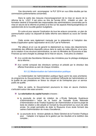PROJET DE LOI DE FINANCES POUR L’ANNEE 2014

Ces documents vont accompagner le PLF 2014 en vue d’être étudiés par les
commissions parlementaires concernées.
Dans le cadre des mesures d’accompagnement de la mise en œuvre de la
réforme de la LOLF, Il est prévu au titre de l’année 2014, d’établir un plan de
formation destiné à l'ensemble des responsables des administrations concernées par la
mise en œuvre de la réforme et portera à la fois sur les aspects théoriques/généraux et
opérationnels de la nouvelle gestion budgétaire .
En outre et pour assurer l’implication de tous les acteurs concernés, un plan de
communication autour du dispositif de ladite réforme sera élaboré au cours de l’année
2014.
Cette année sera également marquée par la préparation et l’adoption des
textes d’application après l’approbation de la LOLF par le Parlement.
Par ailleurs et en vue de garantir le déploiement au niveau des départements
ministériels des différents dispositifs prévus dans le cadre de cette réforme, et en plus
de la création d’une structure administrative, au sein du Ministère de l’Economie et des
Finances qui sera chargée du pilotage de la mise en œuvre, il est prévu la création :
d’un comité des Secrétaires Généraux des ministères pour le pilotage stratégique
de la réforme ;
d’un comité composé des directeurs centraux et présidé par le directeur des
affaires financières au sein de chaque ministère.
III.1.2.2 Modernisation de l’administration publique
La modernisation de l’administration publique figure parmi les axes prioritaires
du programme du Gouvernement. Elle vise à améliorer l’efficacité de l’administration et
la qualité de ses prestations en faveur du citoyen et de l’entreprise pour un service
public de qualité.
Dans ce cadre, le Gouvernement poursuivra la mise en œuvre d’actions
s’articulant autour des axes suivants :
La valorisation du capital humain à travers :
la poursuite du projet de création de « l’Ecole Nationale Supérieure
d’Administration » issue de la fusion de l’actuelle Ecole Nationale
d’Administration et de l’Institut Supérieur de l’Administration et dont le projet de
texte de création a été adopté en Conseil du Gouvernement au cours de cette
année. Ce projet permettra de doter le Royaume d’une école formant des
cadres d’administration de niveau d’excellence ;
La poursuite de la révision globale du Statut Général de la Fonction Publique
pour l’adapter à la logique de la gestion par les résultats et la reddition des
comptes ;

NOTE DE PRESENTATION

34

 