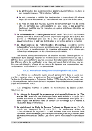 PROJET DE LOI DE FINANCES POUR L’ANNEE 2014

La généralisation d’un système unifié de gestion prévisionnelle des fonctions et
des compétences dans l’Administration Publique ;
Le renforcement de la mobilité des fonctionnaires, à travers la simplification de
la procédure de détachement et l’institutionnalisation de la mise à disposition;
La mise en place d’un nouveau système de recrutement par voie de contrat
afin de permettre aux administrations de faire appel à des personnels
hautement qualifiés pour la réalisation de projets spécifiques identifiés par
l’administration.
Le renforcement de la bonne gouvernance à travers l’adoption d’une charte du
service public et la mise en œuvre des dispositions du projet de loi sur le droit
d’accès à l’information ainsi que de la mise en place de la stratégie du
gouvernement dans le cadre de la lutte et de la prévention contre la corruption.
Le développement de l’administration électronique considérée comme
indissociable d’une démarche de simplification des procédures administratives et
ce, à travers le développement de nouveaux télé-services et le pilotage des
différents projets engagés par les différentes administrations.
Par ailleurs, le Gouvernement vient de lancer un nouveau chantier portant sur
l’élaboration d’une stratégie nationale de modernisation de l’administration qui vise la
définition d’une vision cohérente pour ce processus de modernisation et la consolidation
des différents efforts de qualification et de mise à niveau de l'administration, pour en
faire une administration efficace et en mesure de répondre aux préoccupations des
citoyens et aux impératifs de la bonne gouvernance.
III.1.2.3 Amélioration de la gouvernance du portefeuille public
La réforme du portefeuille public s’inscrit parfaitement dans le cadre des
chantiers contenus dans le programme Gouvernemental et vise l’amélioration de
l’action des Etablissements et Entreprises Publics (EEP) dans la mise en œuvre des
politiques publiques, la fourniture des services publics de qualité et la concrétisation des
projets structurants du Maroc.
Les principales réformes et actions de modernisation du secteur portent
notamment sur :
La réforme du dispositif de gouvernance et de contrôle financier de l’Etat
sur les EEP. A cet effet, une étude approfondie a été réalisée et un projet de loi
élaboré et transmis au Secrétariat Général du Gouvernement le 05 juillet 2013
dont l’objectif est d’évoluer vers un contrôle axé davantage sur la fiabilité et
l’évaluation des performances ;
Le déploiement du Code de Bonnes Pratiques de Gouvernance. En effet
depuis son lancement le 19 mars 2012, de nombreuses actions de
communication et de vulgarisation ont été réalisées et ce dans le cadre d’une
démarche participative et progressive impliquant les organes de gouvernance des
EEP et les ministères de tutelles. Ces actions seront intensifiées et diversifiées en
2014 ;
NOTE DE PRESENTATION

35

 