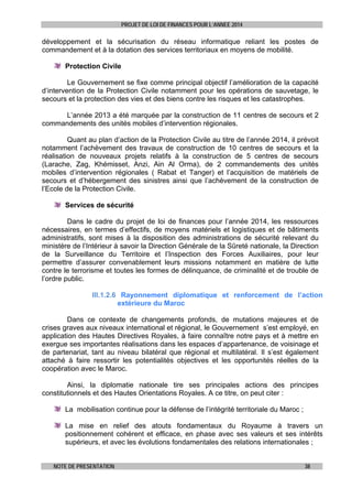 PROJET DE LOI DE FINANCES POUR L’ANNEE 2014

développement et la sécurisation du réseau informatique reliant les postes de
commandement et à la dotation des services territoriaux en moyens de mobilité.
Protection Civile
Le Gouvernement se fixe comme principal objectif l’amélioration de la capacité
d’intervention de la Protection Civile notamment pour les opérations de sauvetage, le
secours et la protection des vies et des biens contre les risques et les catastrophes.
L’année 2013 a été marquée par la construction de 11 centres de secours et 2
commandements des unités mobiles d’intervention régionales.
Quant au plan d’action de la Protection Civile au titre de l’année 2014, il prévoit
notamment l’achèvement des travaux de construction de 10 centres de secours et la
réalisation de nouveaux projets relatifs à la construction de 5 centres de secours
(Larache, Zag, Khémisset, Anzi, Ain Al Orma), de 2 commandements des unités
mobiles d’intervention régionales ( Rabat et Tanger) et l’acquisition de matériels de
secours et d’hébergement des sinistres ainsi que l’achèvement de la construction de
l’Ecole de la Protection Civile.
Services de sécurité
Dans le cadre du projet de loi de finances pour l’année 2014, les ressources
nécessaires, en termes d’effectifs, de moyens matériels et logistiques et de bâtiments
administratifs, sont mises à la disposition des administrations de sécurité relevant du
ministère de l’Intérieur à savoir la Direction Générale de la Sûreté nationale, la Direction
de la Surveillance du Territoire et l’Inspection des Forces Auxiliaires, pour leur
permettre d’assurer convenablement leurs missions notamment en matière de lutte
contre le terrorisme et toutes les formes de délinquance, de criminalité et de trouble de
l’ordre public.
III.1.2.6 Rayonnement diplomatique et renforcement de l’action
extérieure du Maroc
Dans ce contexte de changements profonds, de mutations majeures et de
crises graves aux niveaux international et régional, le Gouvernement s’est employé, en
application des Hautes Directives Royales, à faire connaître notre pays et à mettre en
exergue ses importantes réalisations dans les espaces d’appartenance, de voisinage et
de partenariat, tant au niveau bilatéral que régional et multilatéral. Il s’est également
attaché à faire ressortir les potentialités objectives et les opportunités réelles de la
coopération avec le Maroc.
Ainsi, la diplomatie nationale tire ses principales actions des principes
constitutionnels et des Hautes Orientations Royales. A ce titre, on peut citer :
La mobilisation continue pour la défense de l’intégrité territoriale du Maroc ;
La mise en relief des atouts fondamentaux du Royaume à travers un
positionnement cohérent et efficace, en phase avec ses valeurs et ses intérêts
supérieurs, et avec les évolutions fondamentales des relations internationales ;
NOTE DE PRESENTATION

38

 
