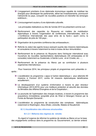 PROJET DE LOI DE FINANCES POUR L’ANNEE 2014

L’engagement prioritaire d’une diplomatie économique capable de mobiliser les
énergies pour développer les partenariats, attirer les investissements, promouvoir
l’attractivité du pays, conquérir de nouvelles positions et intensifier les échanges
extérieurs ;
L’encouragement soutenu d’une diplomatie culturelle.
Les principales réalisations au titre de l’année 2013 se présentent comme suit :
Renforcement des capacités du Royaume en matière de mobilisation
diplomatique à travers l’organisation de conférences internationales, dont la
« Conférence Internationale des pays amis de la Syrie » ayant connu la
participation de près de 100 pays ;
Organisation de la première conférence des ambassadeurs ;
Refonte du statut des agents locaux exerçant auprès des missions diplomatiques
et consulaires à travers notamment la mise à niveau de leur rémunération;
Renforcement de la présence du Royaume dans l’échiquier international avec
l’ouverture de nouvelles représentations diplomatiques (04 ambassades et 02
consulats) notamment au Guatemala, à Sainte Lucie, et en Croatie, etc… ;
Renforcement de la présence du Maroc par sa contribution à plusieurs
organismes internationaux.
Pour l’exercice 2014, les principaux projets et programmes sont présentés ciaprès :
L’accélération du programme « appui à l’action diplomatique » pour atteindre 90
missions à l’horizon 2017, contre 54 missions diplomatiques bénéficiaires
actuellement ;
Le développement d’un système d’information à travers le plan directeur
informatique (2014-2015) pour une meilleure protection et sécurité des données
du Ministère des Affaires Etrangères et de la Coopération ;
La poursuite de l’optimisation des charges locatives, à travers le programme des
acquisitions immobilières (propriété privé de l’Etat à l’étranger) financé par le
Fonds de Remploi Domanial ;
L’accélération du programme de construction des complexes diplomatiques
notamment à Washington, Abou Dhabi, Libreville, Malabo et Nouakchott.
III.1.3 Accélération des réformes structurelles
III.1.3.1 Réforme des régimes de retraite
Eu égard à l’urgence de réformer le système de retraite au Maroc et sur la base
des engagements contenus dans le programme du Gouvernement, ce dernier entend
NOTE DE PRESENTATION

39

 