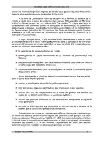 PROJET DE LOI DE FINANCES POUR L’ANNEE 2014

lancer une réforme intégrée des régimes de retraite pour garantir l’équilibre financier du
système et sa viabilité dans une perspective à long terme.
A ce titre, la Commission Nationale chargée de la réforme du secteur de la
retraite a validé, dans le cadre de sa réunion du 31 janvier 2013, présidée par Monsieur
le Chef du Gouvernement, les propositions de la Commission Technique ayant reçu le
consentement des différentes parties la composant en l’occurrence, les partenaires
économiques et sociaux, les Directeurs des Caisses de Retraite et les représentants
du Gouvernement (Ministère de l’Economie et des Finances, Ministère de la Fonction
Publique et de la Modernisation de l’Administration et le Ministère de l’Emploi et de la
Formation Professionnelle).
Il s’agit, à moyen terme, d’une réforme d’étape orientée vers la mise en place
d’un système bipolaire (Secteur Public/Secteur Privé), dans la perspective de converger
vers un système unique au niveau national et ce, pour faire face à la problématique du
secteur se résumant essentiellement en :
la coexistence de plusieurs régimes de retraite ;
l’hétérogénéité du cadre institutionnel et du système de gouvernance des
Caisses;
une générosité des régimes : des taux de remplacements sans commune mesure
avec le niveau des cotisations prélevées ;
un risque sérieux de déficit pour certains régimes de retraite notamment le régime
des pensions civiles
Aussi, les objectifs et principes directeurs suivants devraient-ils être respectés
dans le cadre de la réforme projetée :
assurer la viabilité et la pérennité du système de retraite ;
tenir compte des capacités contributives des employeurs et des salariés ;
assurer des taux de remplacement net à même de garantir aux retraités un
niveau de vie décent sans menacer la viabilité du système ;
assurer des pensions minimums et une redistribution transparente et équitable
entre générations ;
accorder un rôle important aux partenaires sociaux en vue de la réussite de la
réforme par le biais de leur participation permanente.
Dans l’attente de la mise en place de cette réforme d’envergure, il est envisagé
de mener une réforme paramétrique du régime des pensions civiles géré par la CMR à
même de repousser l’horizon de sa viabilité. En effet, les études actuarielles menées
ont montré que, si aucune mesure n’est entreprise, le régime se solderait par un déficit
technique dès l’année 2014 et ses réserves s’épuiseraient en 2021.Cette réforme
paramétrique devrait respecter les trois grands principes suivants:
NOTE DE PRESENTATION

40

 