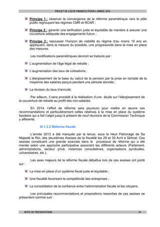 PROJET DE LOI DE FINANCES POUR L’ANNEE 2014

Principe 1 : observer la convergence de la réforme paramétrique vers le pôle
public regroupant les régimes CMR et RCAR ;
Principe 2 : garantir une tarification juste et équitable de manière à assurer une
couverture adéquate des engagements futurs ;
Principe 3 : repousser l’horizon de viabilité du régime d’au moins 10 ans en
appliquant, dans la mesure du possible, une progressivité dans la mise en place
des mesures.
Les modifications paramétriques devront se traduire par :
L’augmentation de l’âge légal de retraite ;
L’augmentation des taux de cotisations;
L’élargissement de la base du calcul de la pension par la prise en compte de la
moyenne des salaires perçus pendant une période donnée ;
La révision du taux d’annuité.
Par ailleurs, il sera procédé à la réalisation d’une étude sur l’élargissement de
la couverture de retraite au profit des non-salariés.
En 2014, l’effort de réforme sera poursuivi pour mettre en œuvre ces
recommandations et particulièrement celles relatives à la mise en place du système
bipolaire qui a fait l’objet jusqu’à présent de neuf réunions de la Commission Technique
y afférente.
III.1.3.2 Réforme fiscale
L’année 2013 a été marquée par la tenue, sous le Haut Patronage de Sa
Majesté le Roi, des deuxièmes Assises de la fiscalité les 29 et 30 Avril à Skhirat. Ces
assises constituent une grande avancée dans le processus de réforme qui a été
menée selon une approche participative associant les différents acteurs (Parlement,
administrations, secteur privé, instances consultatives, organisations syndicales,
universitaires, etc.).
Les axes majeurs de la réforme fiscale débattus lors de ces assises ont porté
sur :
La mise en place d’un système fiscal juste et équitable ;
Une fiscalité favorisant la compétitivité des entreprises ;
La consolidation de la confiance entre l’administration fiscale et les citoyens.
Les principales recommandations et propositions ressorties de ces assises se
présentent comme suit :

NOTE DE PRESENTATION

41

 