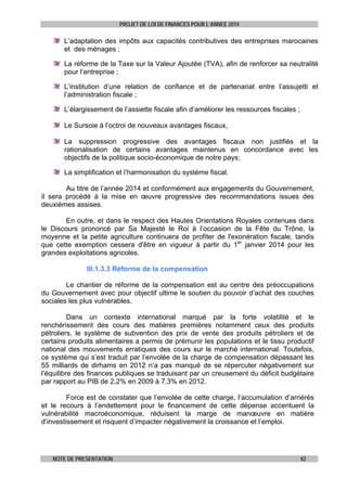PROJET DE LOI DE FINANCES POUR L’ANNEE 2014

L’adaptation des impôts aux capacités contributives des entreprises marocaines
et des ménages ;
La réforme de la Taxe sur la Valeur Ajoutée (TVA), afin de renforcer sa neutralité
pour l’entreprise ;
L’institution d’une relation de confiance et de partenariat entre l’assujetti et
l’administration fiscale ;
L’élargissement de l’assiette fiscale afin d’améliorer les ressources fiscales ;
Le Sursoie à l’octroi de nouveaux avantages fiscaux,
La suppression progressive des avantages fiscaux non justifiés et la
rationalisation de certains avantages maintenus en concordance avec les
objectifs de la politique socio-économique de notre pays;
La simplification et l’harmonisation du système fiscal.
Au titre de l’année 2014 et conformément aux engagements du Gouvernement,
il sera procédé à la mise en œuvre progressive des recommandations issues des
deuxièmes assises.
En outre, et dans le respect des Hautes Orientations Royales contenues dans
le Discours prononcé par Sa Majesté le Roi à l’occasion de la Fête du Trône, la
moyenne et la petite agriculture continuera de profiter de l'exonération fiscale, tandis
que cette exemption cessera d'être en vigueur à partir du 1er janvier 2014 pour les
grandes exploitations agricoles.
III.1.3.3 Réforme de la compensation
Le chantier de réforme de la compensation est au centre des préoccupations
du Gouvernement avec pour objectif ultime le soutien du pouvoir d’achat des couches
sociales les plus vulnérables.
Dans un contexte international marqué par la forte volatilité et le
renchérissement des cours des matières premières notamment ceux des produits
pétroliers, le système de subvention des prix de vente des produits pétroliers et de
certains produits alimentaires a permis de prémunir les populations et le tissu productif
national des mouvements erratiques des cours sur le marché international. Toutefois,
ce système qui s’est traduit par l’envolée de la charge de compensation dépassant les
55 milliards de dirhams en 2012 n’a pas manqué de se répercuter négativement sur
l’équilibre des finances publiques se traduisant par un creusement du déficit budgétaire
par rapport au PIB de 2,2% en 2009 à 7,3% en 2012.
Force est de constater que l’envolée de cette charge, l’accumulation d’arriérés
et le recours à l’endettement pour le financement de cette dépense accentuent la
vulnérabilité macroéconomique, réduisent la marge de manœuvre en matière
d’investissement et risquent d’impacter négativement la croissance et l’emploi.

NOTE DE PRESENTATION

42

 
