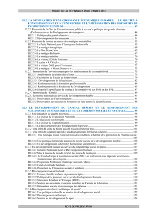 PROJET DE LOI DE FINANCES POUR L’ANNEE 2014

III.2. LA STIMULATION D’UNE CROISSANCE ÉCONOMIQUE DURABLE,
LE SOUTIEN À
L’INVESTISSEMENT ET À L’ENTREPRISE ET L’AMÉLIORATION DES DISPOSITIFS DE
PROMOTION DE L’EMPLOI ........................................................................................................... 43 
III.2.1 Poursuite de l’effort de l’investissement public à travers la politique des grands chantiers
d’infrastructure et le développement des transports ............................................................................ 44 
III.2.1.1 Politique des grands chantiers ................................................................................................... 44 
III.2.1.2 Développement des transports .................................................................................................. 51 
III.2.2 Poursuite de la mise en œuvre des stratégies sectorielles ................................................................. 55 
III.2.2.1 Le Pacte National pour l’Emergence Industrielle ..................................................................... 55 
III.2.2.2 La stratégie énergétique ............................................................................................................ 60 
III.2.2.3 Le Plan Maroc Vert................................................................................................................... 63 
III.2.2.4 La stratégie Halieutis ................................................................................................................ 67 
III.2.2.5 La stratégie minière .................................................................................................................. 70 
III.2.2.6 La vision 2020 du Tourisme .................................................................................................... 70 
III.2.2.7 Le plan « RAWAJ ».................................................................................................................. 72 
III.2.2.8 La vision 2015 pour l’Artisanat .............................................................................................. 72 
III.2.2.9 La stratégie « Maroc Numeric » .............................................................................................. 73 
III.2.3. Promotion de l’investissement privé et renforcement de la compétitivité ....................................... 75 
III.2.3.1 Amélioration du climat des affaires .......................................................................................... 75 
III.2.3.2 Facilitation de l’accès au financement ...................................................................................... 79 
III.2.3.3. Développement de la logistique .............................................................................................. 82 
III.2.3.4. Renforcement de la formation professionnelle ........................................................................ 84 
III.2.3.5. Renforcement de la Recherche & Développement .................................................................. 85 
III.2.3.6 Dispositifs spécifiques de soutien à la compétitivité des PME et des TPE ............................... 87 
III.2.4. Promotion de l’Emploi .................................................................................................................... 89 
III.2.5. Economie nationale au service du développement durable ............................................................. 91 
III.2.5.1 Préservation de l’environnement .............................................................................................. 91 
III.2.5.2 Préservation des ressources forestières et lutte contre la désertification ................................... 94 
III.3 LE DEVELOPPEMENT DU CAPITAL HUMAIN ET LE RENFORCEMENT DES
MECANISMES DE SOLIDARITE ET DE LA COHESION SOCIALE ET SPATIALE ............. 95 
III.3.1 Une éducation de qualité pour tous................................................................................................... 96 
III.3.1.1 Le secteur de l’Education Nationale ......................................................................................... 96 
III.3.1.2 L’éducation non formelle .......................................................................................................... 98 
III.3.1.3 Le secteur de l’alphabétisation .................................................................................................. 99 
III.3.1.4 Le développement de l’Enseignement Supérieur ...................................................................... 99 
III.3.2 Une offre de soins de bonne qualité et accessible pour tous ...........................................................101 
III.3.3 Une offre de logement décent et un développement territorial cohérent ........................................103 
III.3.3.1 Une politique visant l’amélioration des conditions d’habitat et la promotion de l’habitat social
.................................................................................................................................................103 
III.3.3.2 Une politique territoriale assurant la mixité sociale et le développement durable ...................106 
III.3.3.3 Un développement cohérent et harmonieux du territoire .........................................................107 
III.3.4 Un développement humain au service du rééquilibrage social et spatial .........................................107 
III.3.4.1 Initiative Nationale pour le Développement Humain ..............................................................107 
III.3.4.2 Mise à niveau du monde rural et des zones de montagne ........................................................109 
III.3.4.3. Le Fonds d’appui à la cohésion sociale 2014 : un instrument pour répondre aux besoins
fondamentaux des citoyens......................................................................................................112 
III.3.4.4 Programme Millenium Challenge Account- Maroc .................................................................114 
III.3.4.5 Fonds d’entraide familiale .......................................................................................................116 
III.3.4.6 Promotion de l’économie sociale et solidaire ..........................................................................116 
III.3.5 Développement social inclusif .........................................................................................................117 
III.3.5.1 Femme, famille, enfance et personnes âgées ...........................................................................117 
III.3.5.2 Politique de la jeunesse: un levier du développement humain .................................................119 
III.3.5.3 Marocains Résidant à l’Etranger (MRE)..................................................................................119 
III.3.5.4 Soutien aux résistants et anciens membres de l’armée de Libération ......................................121 
III.3.5.5 Réinsertion sociale et économique des détenus .......................................................................121 
III.3.6 Développement culturel, médiatique et sportif ................................................................................122 
III.3.6.1 Une politique culturelle au service du développement social ..................................................122 
III.3.6.2 Développement médiatique .....................................................................................................123 
III.3.6.3 Soutien au développement du sport .........................................................................................124 
NOTE DE PRESENTATION

 