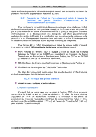 PROJET DE LOI DE FINANCES POUR L’ANNEE 2014

seuls à même de garantir la pérennité du capital naturel, tout en tirant le maximum de
profit des ressources et potentialités naturelles du pays.
III.2.1 Poursuite de l’effort de l’investissement public à travers la
politique des grands chantiers d’infrastructure et le
développement des transports
Pour renforcer la compétitivité de l’économie nationale et sa résilience, l’effort
de l’investissement public en tant que choix stratégique du Gouvernement est poursuivi
par le biais de la mise en œuvre et la consolidation de la politique des grands chantiers
d’infrastructures et le développement des transports. Cet effort gouvernemental
participe de manière indéniable à la mobilisation des investissements extérieurs, à la
promotion et au développement des entreprises nationales, et in fine à l’aménagement
et à la structuration des territoires autour de pôles économiques compétitifs.
Pour l’année 2014, l’effort d’investissement global du secteur public, s’élevant
tous supports inclus à 186,64 milliards de dirhams, est ventilé comme suit :
47,95 milliards de dirhams pour le Budget Général de l’Etat, les Comptes
Spéciaux du Trésor et les SEGMA, en neutralisant les transferts du Budget
Général vers les Entreprises et Etablissements Publics, les CST et les SEGMA
qui s’élèvent à prés de 14,30 milliards de dirhams;
126,69 milliards de dirhams pour les Entreprises et Etablissements Publics, et
12 milliards de dirhams pour les Collectivités Territoriales.
Cet élan d’investissement public autour des grands chantiers d’infrastructures
et des transports peut être décliné comme suit :
III.2.1.1 Politique des grands chantiers
Infrastructures routières et autoroutières
A. Domaine autoroutier
L’objectif fixé par notre pays pour se doter à l’horizon 2015, d’une armature
autoroutière de 1.800 km est en phase de réalisation. En effet, le Maroc dispose
aujourd’hui de 1.416 km d’autoroutes ouvertes à la circulation et les efforts se
poursuivent au niveau de l’autoroute périphérique de contournement de Rabat (41 km),
de l’autoroute Berrechid-Beni-Mellal (172 km), et l’autoroute El Jadida-Safi (143 km)
pour atteindre l’objectif escompté.

NOTE DE PRESENTATION

44

 