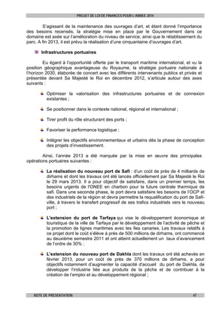 PROJET DE LOI DE FINANCES POUR L’ANNEE 2014

S’agissant de la maintenance des ouvrages d’art, et étant donné l’importance
des besoins recensés, la stratégie mise en place par le Gouvernement dans ce
domaine est axée sur l’amélioration du niveau de service, ainsi que le rétablissement du
parc. A fin 2013, il est prévu la réalisation d’une cinquantaine d’ouvrages d’art.
Infrastructures portuaires
Eu égard à l’opportunité offerte par le transport maritime international, et vu la
position géographique avantageuse du Royaume, la stratégie portuaire nationale à
l’horizon 2030, élaborée de concert avec les différents intervenants publics et privés et
présentée devant Sa Majesté le Roi en décembre 2012, s’articule autour des axes
suivants :
Optimiser la valorisation des infrastructures portuaires et de connexion
existantes ;
Se positionner dans le contexte national, régional et international ;
Tirer profit du rôle structurant des ports ;
Favoriser la performance logistique ;
Intégrer les objectifs environnementaux et urbains dès la phase de conception
des projets d’investissement.
Ainsi, l’année 2013 a été marquée par la mise en œuvre des principales
opérations portuaires suivantes :
La réalisation du nouveau port de Safi : d’un coût de près de 4 milliards de
dirhams et dont les travaux ont été lancés officiellement par Sa Majesté le Roi
le 29 mars 2013. Il a pour objectif de satisfaire, dans un premier temps, les
besoins urgents de l'ONEE en charbon pour la future centrale thermique de
safi. Dans une seconde phase, le port devra satisfaire les besoins de l’OCP et
des industriels de la région et devra permettre la requalification du port de Safiville, à travers le transfert progressif de ses trafics industriels vers le nouveau
port ;
L'extension du port de Tarfaya qui vise le développement économique et
touristique de la ville de Tarfaya par le développement de l’activité de pêche et
la promotion de lignes maritimes avec les îles canaries. Les travaux relatifs à
ce projet dont le coût s’élève à près de 500 millions de dirhams, ont commencé
au deuxième semestre 2011 et ont atteint actuellement un taux d’avancement
de l’ordre de 30% ;
L'extension du nouveau port de Dakhla dont les travaux ont été achevés en
février 2013, pour un coût de près de 370 millions de dirhams, a pour
objectifs notamment d’augmenter la capacité d'accueil du port de Dakhla, de
développer l’industrie liée aux produits de la pêche et de contribuer à la
création de l’emploi et au développement régional ;

NOTE DE PRESENTATION

47

 