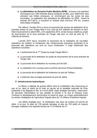PROJET DE LOI DE FINANCES POUR L’ANNEE 2014

La délimitation du Domaine Public Maritime (DPM) : à travers une opération
d’envergure qui a été entamée depuis quelques années, pour déterminer avec
précision ses limites physiques, en commençant par les zones les plus
convoitées. La réalisation des opérations de délimitation du DPM, durant la
période 2011-2013, a concerné un linéaire total d’environ 478 km, compris
entre Nador et Dakhla.
Par ailleurs, l’année 2013 a connu la poursuite des travaux de réalisation de la
première phase du port Tanger Med II d’un coût de 8,9 milliards de dirhams et dont
l’état d’avancement a atteint 85%, à fin septembre 2013, et des travaux relatifs au projet
de reconversion de la zone portuaire de Tanger ville pour un coût de près de 1,1
milliards de dirhams.
L’année 2014 devra connaître le lancement de la réalisation de nouvelles
opérations de création et d’extension des infrastructures portuaires existantes et la
poursuite des opérations qui sont en cours d’exécution. Il s’agit notamment des
opérations suivantes :
L’achèvement de la 1ère phase du projet Tanger Med II ;
La poursuite de la réalisation du projet de reconversion de la zone portuaire de
Tanger ville ;
La poursuite de la réalisation du nouveau port de Safi ;
La réalisation d'un nouveau port à Lamhiriz (province d’Oued Eddahab) ;
La poursuite de la réalisation de l’extension du port de Tarfaya ;
L’extension des ouvrages portuaires du port de Jebha.
Infrastructures hydrauliques
Le Maroc a déployé de grands efforts dans la mobilisation des ressources en
eau et ce, dans le cadre de la mise en œuvre de la stratégie nationale de l’Eau
présentée à Sa Majesté le Roi, le 9 Avril 2009. Cette stratégie permettra, notamment,
de sécuriser l’alimentation en eau potable et d’éviter à ce que le manque d’eau
n’entrave le développement économique et social du pays, au niveau particulièrement
du secteur stratégique de l’agriculture irriguée (plus de 1,5 millions d’hectares irrigués).
Les efforts engagés pour la mobilisation des eaux de surface ont permis de
doter, à ce jour, le pays de 135 grands barrages et plus de 100 petits et moyens
barrages, totalisant une capacité de plus de 17,5 milliards de m3.

NOTE DE PRESENTATION

48

 