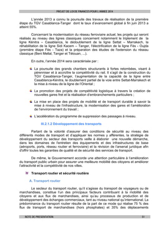 PROJET DE LOI DE FINANCES POUR L’ANNEE 2014

L’année 2013 a connu la poursuite des travaux de réalisation de la première
étape du TGV Casablanca-Tanger dont le taux d’avancement global à fin juin 2013 a
atteint 55%.
Concernant la modernisation du réseau ferroviaire actuel, les projets qui seront
réalisés au niveau des lignes classiques concernent notamment le triplement de la
ligne Kénitra – Casablanca, le dédoublement de la ligne Settat – Marrakech, la
réhabilitation de la ligne Sidi Kacem – Tanger, l'électrification de la ligne Fès - Oujda
(première étape Fès - Taza) et la préparation des études de l'extension du réseau
classique (Beni Mellal, Tanger et Tétouan, ...).
En outre, l’année 2014 sera caractérisée par :
La poursuite des grands chantiers structurants à fortes retombées, visant à
pérenniser et à accroître la compétitivité du rail. Il s’agit de la construction du
TGV Casablanca-Tanger, l’augmentation de la capacité de la ligne entre
Casablanca-Kénitra, le doublement partiel de la voie entre Settat-Marrakech et
la mise à niveau de la ligne de l’Oriental ;
La promotion des projets de compétitivité logistique à travers la création de
nouvelles gares fret et la réalisation d’embranchements particuliers ;
La mise en place des projets de mobilité et de transport durable à savoir la
mise à niveau de l’infrastructure, la modernisation des gares et l’amélioration
de l’environnement du travail ;
L’accélération du programme de suppression des passages à niveau.
III.2.1.2 Développement des transports
Partant de la volonté d’assurer des conditions de sécurité au niveau des
différents modes de transport et d’appliquer les normes y afférentes, la stratégie de
développement du secteur des transports veille à élaborer une nouvelle démarche,
dans les domaines de l'entretien des équipements et des infrastructures de base
(aéroports, ports, réseau routier et ferroviaire) et la révision de l’arsenal juridique afin
d'offrir toutes les garanties de qualité et de sécurité des services de transport.
De même, le Gouvernement accorde une attention particulière à l’amélioration
du transport public urbain pour assurer une meilleure mobilité des citoyens et améliorer
l’attractivité et la compétitivité de nos villes.
Transport routier et sécurité routière
A. Transport routier
Le secteur du transport routier, qu’il s’agisse du transport de voyageurs ou de
marchandises, constitue l’un des principaux facteurs contribuant à la mobilité des
citoyens et aux flux de marchandises, ainsi qu’au processus de production et de
développement des échanges commerciaux, tant au niveau national qu’international. La
prédominance du transport routier résulte de la part de ce mode qui réalise 75 % des
flux de transport de marchandises (hors phosphates) et 35% des déplacements
NOTE DE PRESENTATION

51

 