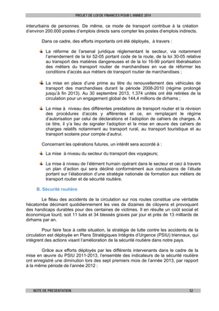 PROJET DE LOI DE FINANCES POUR L’ANNEE 2014

interurbains de personnes. De même, ce mode de transport contribue à la création
d’environ 200.000 postes d’emplois directs sans compter les postes d’emplois indirects.
Dans ce cadre, des efforts importants ont été déployés, à travers :
La réforme de l’arsenal juridique réglementant le secteur, via notamment
l’amendement de la loi 52-05 portant code de la route, de la loi 30-05 relative
au transport des matières dangereuses et de la loi 16-99 portant libéralisation
des métiers du transport routier de marchandises en vue de réformer les
conditions d’accès aux métiers de transport routier de marchandises ;
La mise en place d’une prime au titre du renouvellement des véhicules de
transport des marchandises durant la période 2008-2010 (régime prolongé
jusqu’à fin 2013). Au 30 septembre 2013, 1.374 unités ont été retirées de la
circulation pour un engagement global de 144,4 millions de dirhams ;
La mise à niveau des différentes prestations de transport routier et la révision
des procédures d’accès y afférentes et ce, en remplaçant le régime
d’autorisation par celui de déclarations et l’adoption de cahiers de charges. A
ce titre, il y’a lieu de signaler l’adoption et la mise en œuvre des cahiers de
charges relatifs notamment au transport rural, au transport touristique et au
transport scolaire pour compte d’autrui.
Concernant les opérations futures, un intérêt sera accordé à :
La mise à niveau du secteur du transport des voyageurs;
La mise à niveau de l’élément humain opérant dans le secteur et ceci à travers
un plan d’action qui sera décliné conformément aux conclusions de l’étude
portant sur l’élaboration d’une stratégie nationale de formation aux métiers de
transport routier et de sécurité routière.
B. Sécurité routière
Le fléau des accidents de la circulation sur nos routes constitue une véritable
hécatombe décimant quotidiennement les vies de dizaines de citoyens et provoquant
des handicaps durables pour des centaines de victimes. Il en résulte un coût social et
économique lourd, soit 11 tués et 34 blessés graves par jour et près de 13 milliards de
dirhams par an.
Pour faire face à cette situation, la stratégie de lutte contre les accidents de la
circulation est déployée en Plans Stratégiques Intégrés d’Urgence (PSIU) triennaux, qui
intègrent des actions visant l’amélioration de la sécurité routière dans notre pays.
Grâce aux efforts déployés par les différents intervenants dans le cadre de la
mise en œuvre du PSIU 2011-2013, l’ensemble des indicateurs de la sécurité routière
ont enregistré une diminution lors des sept premiers mois de l’année 2013, par rapport
à la même période de l’année 2012 :

NOTE DE PRESENTATION

52

 