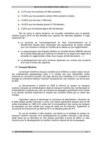 PROJET DE LOI DE FINANCES POUR L’ANNEE 2014

-2,37% pour les accidents (37.680 accidents) ;
-15,40% pour les accidents mortels (1654 accidents mortels) ;
-15,96% pour les tués (1.906 tués) ;
-16,02% pour les blessés graves (5.729 blessés) ;
-2,29% pour les blessés légers (88.166 blessés).
Afin de suivre la même tendance, de nouvelles orientations pour la période
s’étalant jusqu’à 2016 ont été décidées pour apporter les réponses adaptées. Il s’agit
notamment de :
La poursuite de l’accompagnement du Haut Commandement de la
Gendarmerie Royale dans l’acquisition des équipements de radars mobiles
pour une montée en charge du contrôle de la vitesse en hors agglomération ;
La redynamisation des Brigades Mobiles du Contrôle Routier (BMCR) relevant
de la Sûreté Nationale pour renforcer le contrôle sur le respect des règles de la
circulation en agglomération (Stop, feux rouges, priorité des pétons,…) ;
Le développement des soins primaires dispensés aux victimes des accidents
et la mise à niveau des urgences.
Transport Maritime
Le transport maritime a toujours constitué pour le Maroc un enjeu majeur de par
son emplacement géographique situé à la croisée des plus importantes routes
maritimes du commerce mondial. Cet enjeu devient plus manifeste si l’on considère le
tonnage du commerce extérieur marocain transporté par voie maritime, qui est de plus
de 95%.
Le Gouvernement a entamé en 2006 la réforme du secteur du transport
maritime marquée par la libéralisation totale du transport maritime des marchandises et
la libéralisation encadrée pour celui de transport de passagers garantissant ainsi l’accès
à ce créneau sensible moyennant le respect des conditions fixées par un cahier des
charges.
Cependant, depuis le démarrage du processus de libéralisation, l’évolution de
la flotte battant pavillon marocain a connu une baisse significative passant ainsi de 66
unités diversifiées en 1980 à 24 unités dont 9 principalement des navires de transport
de passagers qui sont inactifs pour cause de saisie par les tribunaux. Egalement, la
couverture de la facture fret qui était de 35 % ne dépasse guère les 9 %.
En vue de remédier à cette situation, une étude sur la stratégie du secteur du
transport maritime marocain et le développement du pavillon marocain a été lancée.
Cette étude qui se déroulera en trois phases permettra à terme de définir un plan
d’actions pour le développement du pavillon maritime national de fret et passagers.

NOTE DE PRESENTATION

53

 