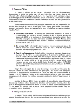 PROJET DE LOI DE FINANCES POUR L’ANNEE 2014

Transport Aérien
Le transport aérien est un vecteur primordial pour le développement
économique et social de notre pays et son intégration au niveau régional et
international. Il est caractérisé par une évolution très importante sur le plan économique
et technologique que le Maroc est appelé à suivre pour faire du secteur de l’aviation
civile national un secteur performant capable de relever les défis dus à la globalisation
et à la concurrence.
Après une décennie de réformes marquée notamment par une libéralisation du
secteur dans le cadre de l’accord de « l’OPEN SKY » conclu avec l’Union Européenne,
plusieurs compagnies desservent aujourd’hui le pays et le trafic a connu une évolution
notable. Ainsi :
Sur le plan opérateurs : le nombre des compagnies desservant le Maroc a
doublé durant ces dernières années, passant de 22 en 2004 à 41 pour la
saison été 2013, et la politique de libéralisation a permis la création d’une
nouvelle compagnie low cost marocaine en 2009 (Air Arabia Maroc), alors
qu'une troisième compagnie "RAM Express", dédiée au transport domestique,
a vu le jour en mars 2010;
En termes d’offre : le nombre de fréquences hebdomadaires est passé de
617 en saison été 2004 à 1329 en saison été 2013, dont 500 fréquences
assurées par des compagnies « Low Cost » ;
Pour le trafic passagers : le trafic aérien international n’a cessé d’augmenter
au cours des dernières années avec des taux de croissance en totale rupture
avec le passé : 21 % en 2005, 18 % en 2006 puis 20% en 2007. Toutefois, la
cadence de cette croissance est moins élevée pour les années 2008 (8,4% par
rapport à 2007) et 2009 (4,7% par rapport à 2008). L’année 2010 a été
marquée par une nette reprise de l’évolution du trafic qui a atteint 13.700.000
en terme de nombre de passagers internationaux, soit une hausse de 17,6%
par rapport à 2009.
Malgré l’impact négatif de la crise économique mondiale sur l’industrie du
transport aérien, le trafic international des passagers, au niveau des aéroports
marocains, a enregistré une augmentation de l’ordre de 3,4% en 2011 par rapport à
l’année 2010. En revanche, l’année 2012 a enregistré une baisse du trafic commercial
des passagers à près de 15,1 millions passagers, soit moins de 3,61% par rapport à
2011.
Au titre de l’année 2014, il sera procédé à la consolidation des différentes
études déjà réalisées (étude du schéma directeur aéroportuaire national, étude du
plan de développement du transport aérien au Maroc et l’étude pour le développement
du fret aérien au Maroc), dans le cadre d’une nouvelle stratégie devant fixer les
orientations futures du secteur.
Transport public urbain
Le transport public urbain connaît de nombreuses défaillances ne lui permettant
pas de répondre aux attentes des citoyens et aux besoins de l’économie, en plus de
NOTE DE PRESENTATION

54

 