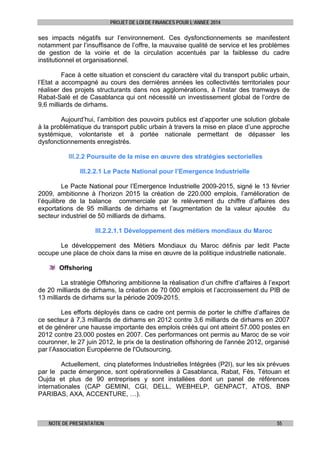 PROJET DE LOI DE FINANCES POUR L’ANNEE 2014

ses impacts négatifs sur l’environnement. Ces dysfonctionnements se manifestent
notamment par l’insuffisance de l’offre, la mauvaise qualité de service et les problèmes
de gestion de la voirie et de la circulation accentués par la faiblesse du cadre
institutionnel et organisationnel.
Face à cette situation et conscient du caractère vital du transport public urbain,
l’Etat a accompagné au cours des dernières années les collectivités territoriales pour
réaliser des projets structurants dans nos agglomérations, à l’instar des tramways de
Rabat-Salé et de Casablanca qui ont nécessité un investissement global de l’ordre de
9,6 milliards de dirhams.
Aujourd’hui, l’ambition des pouvoirs publics est d’apporter une solution globale
à la problématique du transport public urbain à travers la mise en place d’une approche
systémique, volontariste et à portée nationale permettant de dépasser les
dysfonctionnements enregistrés.
III.2.2 Poursuite de la mise en œuvre des stratégies sectorielles
III.2.2.1 Le Pacte National pour l’Emergence Industrielle
Le Pacte National pour l’Emergence Industrielle 2009-2015, signé le 13 février
2009, ambitionne à l’horizon 2015 la création de 220.000 emplois, l’amélioration de
l’équilibre de la balance commerciale par le relèvement du chiffre d’affaires des
exportations de 95 milliards de dirhams et l’augmentation de la valeur ajoutée du
secteur industriel de 50 milliards de dirhams.
III.2.2.1.1 Développement des métiers mondiaux du Maroc
Le développement des Métiers Mondiaux du Maroc définis par ledit Pacte
occupe une place de choix dans la mise en œuvre de la politique industrielle nationale.
Offshoring
La stratégie Offshoring ambitionne la réalisation d’un chiffre d’affaires à l’export
de 20 milliards de dirhams, la création de 70 000 emplois et l’accroissement du PIB de
13 milliards de dirhams sur la période 2009-2015.
Les efforts déployés dans ce cadre ont permis de porter le chiffre d’affaires de
ce secteur à 7,3 milliards de dirhams en 2012 contre 3,6 milliards de dirhams en 2007
et de générer une hausse importante des emplois créés qui ont atteint 57.000 postes en
2012 contre 23.000 postes en 2007. Ces performances ont permis au Maroc de se voir
couronner, le 27 juin 2012, le prix de la destination offshoring de l'année 2012, organisé
par l’Association Européenne de l'Outsourcing.
Actuellement, cinq plateformes Industrielles Intégrées (P2I), sur les six prévues
par le pacte émergence, sont opérationnelles à Casablanca, Rabat, Fès, Tétouan et
Oujda et plus de 90 entreprises y sont installées dont un panel de références
internationales (CAP GEMINI, CGI, DELL, WEBHELP, GENPACT, ATOS, BNP
PARIBAS, AXA, ACCENTURE, …).

NOTE DE PRESENTATION

55

 