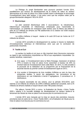PROJET DE LOI DE FINANCES POUR L’ANNEE 2014

Le Pilotage du projet Bombardier sera poursuivi pendant l’année 2014,
parallèlement aux travaux de développement de la chaîne de valeur du secteur
aéronautique et la mise en place d’un cadre incitatif visant à développer et encourager
l’investissement dans ledit secteur. Il est prévu ainsi que les emplois créés par le
groupe Bombardier atteignent 180 à fin 2014.
Electronique
Le plan sectoriel électronique cible 3 sous-secteurs : la mécatronique,
l’électronique industrielle et l’électronique embarquée pour l’automobile et
l’aéronautique. Le potentiel de croissance dudit secteur pour le Maroc est estimé à
prés de 2,5 milliards de dirhams de PIB additionnels et la création de 9.000 emplois
directs à l’horizon 2015.
Le chiffre d’affaires à l’export réalisé à fin août 2013 est de l’ordre de 5,17
milliards de dirhams.
L’année 2014 connaîtra le développement du secteur à travers la réalisation
d’investissements nationaux et internationaux ainsi que par la conclusion de
partenariats industriels.
Textile et Cuir
Le secteur du textile et cuir joue un rôle important dans l’économie marocaine
eu égard à ses contributions importantes au PIB et aux exportations industrielles. Ce
secteur bénéficie, notamment :
d’un appui à l’investissement dans la filière finissage, impression et teinture
(FIT) à travers la mise en place d’une subvention à hauteur de 20% du
montant total de l'investissement dans cette filière. En 2013, il a été procédé à
la poursuite de la réalisation de ce programme par le financement de la
seconde tranche du premier contrat d’investissement signé en 2012 ;
d’un soutien à l’émergence de trois modèles d’affaires au sein du tissu des
entreprises textiles, à savoir les agrégateurs, les converteurs et les
distributeurs en vue d’atteindre à terme 5 agrégateurs, 3 converteurs et 5
distributeurs.
Les impacts escomptés de ces actions, pour la période 2012-2016, sont
estimés à 3,6 milliards de dirhams de chiffre d’affaires additionnel consolidé, dont 2,75
milliards de dirhams réalisés à l’export devant créer 786 postes d’emploi.
Par ailleurs, l’année 2013, a connu la finalisation de l’étude « Vision Textile
2025 » relative à la nouvelle stratégie de développement du secteur textile et le
lancement de l’étude de mise en place d’une bourse pour le commerce du cuir.
L’année 2014 sera marquée par la mise en œuvre des premières mesures
prioritaires dans le cadre de la « Vision Textile 2025 » et la finalisation de l’étude pour la
mise en place d’une bourse pour le commerce du cuir.

NOTE DE PRESENTATION

57

 