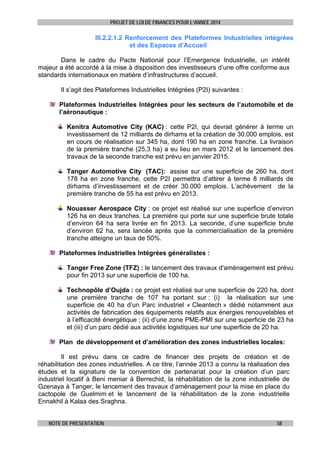 PROJET DE LOI DE FINANCES POUR L’ANNEE 2014

III.2.2.1.2 Renforcement des Plateformes Industrielles intégrées
et des Espaces d’Accueil
Dans le cadre du Pacte National pour l’Emergence Industrielle, un intérêt
majeur a été accordé à la mise à disposition des investisseurs d’une offre conforme aux
standards internationaux en matière d’infrastructures d’accueil.
Il s’agit des Plateformes Industrielles Intégrées (P2I) suivantes :
Plateformes Industrielles Intégrées pour les secteurs de l’automobile et de
l’aéronautique :
Kenitra Automotive City (KAC) : cette P2I, qui devrait générer à terme un
investissement de 12 milliards de dirhams et la création de 30.000 emplois, est
en cours de réalisation sur 345 ha, dont 190 ha en zone franche. La livraison
de la première tranche (25,3 ha) a eu lieu en mars 2012 et le lancement des
travaux de la seconde tranche est prévu en janvier 2015.
Tanger Automotive City (TAC): assise sur une superficie de 260 ha, dont
178 ha en zone franche, cette P2I permettra d’attirer à terme 8 milliards de
dirhams d’investissement et de créer 30.000 emplois. L’achèvement de la
première tranche de 55 ha est prévu en 2013.
Nouasser Aerospace City : ce projet est réalisé sur une superficie d’environ
126 ha en deux tranches. La première qui porte sur une superficie brute totale
d’environ 64 ha sera livrée en fin 2013. La seconde, d’une superficie brute
d’environ 62 ha, sera lancée après que la commercialisation de la première
tranche atteigne un taux de 50%.
Plateformes Industrielles Intégrées généralistes :
Tanger Free Zone (TFZ) : le lancement des travaux d'aménagement est prévu
pour fin 2013 sur une superficie de 100 ha.
Technopôle d’Oujda : ce projet est réalisé sur une superficie de 220 ha, dont
une première tranche de 107 ha portant sur : (i) la réalisation sur une
superficie de 40 ha d’un Parc industriel « Cleantech » dédié notamment aux
activités de fabrication des équipements relatifs aux énergies renouvelables et
à l’efficacité énergétique ; (ii) d’une zone PME-PMI sur une superficie de 23 ha
et (iii) d’un parc dédié aux activités logistiques sur une superficie de 20 ha.
Plan de développement et d’amélioration des zones industrielles locales:
Il est prévu dans ce cadre de financer des projets de création et de
réhabilitation des zones industrielles. A ce titre, l’année 2013 a connu la réalisation des
études et la signature de la convention de partenariat pour la création d’un parc
industriel locatif à Beni meniar à Berrechid, la réhabilitation de la zone industrielle de
Gzenaya à Tanger, le lancement des travaux d’aménagement pour la mise en place du
cactopole de Guelmim et le lancement de la réhabilitation de la zone industrielle
Ennakhil à Kalaa des Sraghna.
NOTE DE PRESENTATION

58

 