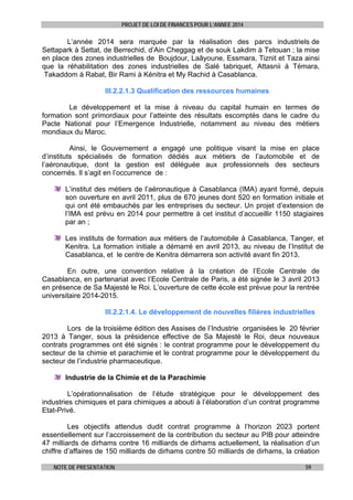 PROJET DE LOI DE FINANCES POUR L’ANNEE 2014

L’année 2014 sera marquée par la réalisation des parcs industriels de
Settapark à Settat, de Berrechid, d’Ain Cheggag et de souk Lakdim à Tetouan ; la mise
en place des zones industrielles de Boujdour, Laâyoune, Essmara, Tiznit et Taza ainsi
que la réhabilitation des zones industrielles de Salé tabriquet, Attasnii à Témara,
Takaddom à Rabat, Bir Rami à Kénitra et My Rachid à Casablanca.
III.2.2.1.3 Qualification des ressources humaines
Le développement et la mise à niveau du capital humain en termes de
formation sont primordiaux pour l’atteinte des résultats escomptés dans le cadre du
Pacte National pour l’Emergence Industrielle, notamment au niveau des métiers
mondiaux du Maroc.
Ainsi, le Gouvernement a engagé une politique visant la mise en place
d’instituts spécialisés de formation dédiés aux métiers de l’automobile et de
l’aéronautique, dont la gestion est déléguée aux professionnels des secteurs
concernés. Il s’agit en l’occurrence de :
L’institut des métiers de l’aéronautique à Casablanca (IMA) ayant formé, depuis
son ouverture en avril 2011, plus de 670 jeunes dont 520 en formation initiale et
qui ont été embauchés par les entreprises du secteur. Un projet d’extension de
l’IMA est prévu en 2014 pour permettre à cet institut d’accueillir 1150 stagiaires
par an ;
Les instituts de formation aux métiers de l’automobile à Casablanca, Tanger, et
Kenitra. La formation initiale a démarré en avril 2013, au niveau de l’Institut de
Casablanca, et le centre de Kenitra démarrera son activité avant fin 2013.
En outre, une convention relative à la création de l’Ecole Centrale de
Casablanca, en partenariat avec l’Ecole Centrale de Paris, a été signée le 3 avril 2013
en présence de Sa Majesté le Roi. L’ouverture de cette école est prévue pour la rentrée
universitaire 2014-2015.
III.2.2.1.4. Le développement de nouvelles filières industrielles
Lors de la troisième édition des Assises de l’Industrie organisées le 20 février
2013 à Tanger, sous la présidence effective de Sa Majesté le Roi, deux nouveaux
contrats programmes ont été signés : le contrat programme pour le développement du
secteur de la chimie et parachimie et le contrat programme pour le développement du
secteur de l’industrie pharmaceutique.
Industrie de la Chimie et de la Parachimie
L’opérationnalisation de l’étude stratégique pour le développement des
industries chimiques et para chimiques a abouti à l’élaboration d’un contrat programme
Etat-Privé.
Les objectifs attendus dudit contrat programme à l’horizon 2023 portent
essentiellement sur l’accroissement de la contribution du secteur au PIB pour atteindre
47 milliards de dirhams contre 16 milliards de dirhams actuellement, la réalisation d’un
chiffre d’affaires de 150 milliards de dirhams contre 50 milliards de dirhams, la création
NOTE DE PRESENTATION

59

 