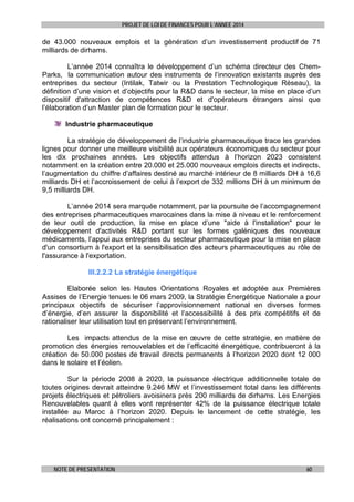 PROJET DE LOI DE FINANCES POUR L’ANNEE 2014

de 43.000 nouveaux emplois et la génération d’un investissement productif de 71
milliards de dirhams.
L’année 2014 connaîtra le développement d’un schéma directeur des ChemParks, la communication autour des instruments de l’innovation existants auprès des
entreprises du secteur (Intilak, Tatwir ou la Prestation Technologique Réseau), la
définition d’une vision et d’objectifs pour la R&D dans le secteur, la mise en place d’un
dispositif d'attraction de compétences R&D et d'opérateurs étrangers ainsi que
l’élaboration d’un Master plan de formation pour le secteur.
Industrie pharmaceutique
La stratégie de développement de l’industrie pharmaceutique trace les grandes
lignes pour donner une meilleure visibilité aux opérateurs économiques du secteur pour
les dix prochaines années. Les objectifs attendus à l’horizon 2023 consistent
notamment en la création entre 20.000 et 25.000 nouveaux emplois directs et indirects,
l’augmentation du chiffre d’affaires destiné au marché intérieur de 8 milliards DH à 16,6
milliards DH et l’accroissement de celui à l’export de 332 millions DH à un minimum de
9,5 milliards DH.
L’année 2014 sera marquée notamment, par la poursuite de l’accompagnement
des entreprises pharmaceutiques marocaines dans la mise à niveau et le renforcement
de leur outil de production, la mise en place d’une "aide à l'installation" pour le
développement d'activités R&D portant sur les formes galéniques des nouveaux
médicaments, l’appui aux entreprises du secteur pharmaceutique pour la mise en place
d'un consortium à l'export et la sensibilisation des acteurs pharmaceutiques au rôle de
l'assurance à l'exportation.
III.2.2.2 La stratégie énergétique
Elaborée selon les Hautes Orientations Royales et adoptée aux Premières
Assises de l’Energie tenues le 06 mars 2009, la Stratégie Énergétique Nationale a pour
principaux objectifs de sécuriser l’approvisionnement national en diverses formes
d’énergie, d’en assurer la disponibilité et l’accessibilité à des prix compétitifs et de
rationaliser leur utilisation tout en préservant l’environnement.
Les impacts attendus de la mise en œuvre de cette stratégie, en matière de
promotion des énergies renouvelables et de l’efficacité énergétique, contribueront à la
création de 50.000 postes de travail directs permanents à l’horizon 2020 dont 12 000
dans le solaire et l’éolien.
Sur la période 2008 à 2020, la puissance électrique additionnelle totale de
toutes origines devrait atteindre 9.246 MW et l’investissement total dans les différents
projets électriques et pétroliers avoisinera près 200 milliards de dirhams. Les Energies
Renouvelables quant à elles vont représenter 42% de la puissance électrique totale
installée au Maroc à l’horizon 2020. Depuis le lancement de cette stratégie, les
réalisations ont concerné principalement :

NOTE DE PRESENTATION

60

 