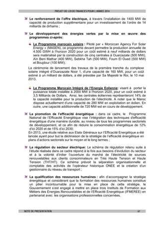 PROJET DE LOI DE FINANCES POUR L’ANNEE 2014

Le renforcement de l’offre électrique, à travers l’installation de 1400 MW de
capacité de production supplémentaire pour un investissement de l’ordre de 14
milliards de dirhams ;
Le développement des énergies vertes par la mise en œuvre des
programmes ci-après:
Le Programme marocain solaire : Piloté par « Moroccan Agency For Solar
Energy » (MASEN), ce programme devant permettre la production annuelle de
4.500 GWH à l’horizon 2020 pour un coût estimé à neuf milliards de dollars
sera matérialisé par la construction de cinq centrales à Ouarzazate (500 MW),
Aïn Beni Mathar (400 MW), Sebkha Tah (500 MW), Foum El Oued (500 MW)
et Boujdour (100 MW);
La cérémonie de lancement des travaux de la première tranche du complexe
solaire intégré d’Ouarzazate Noor 1, d’une capacité de 160 MW, pour un coût
estimé à un milliard de dollars, a été présidée par Sa Majesté le Roi, le 10 mai
2013.
Le Programme Marocain Intégré de l’Energie Eolienne: visant à porter la
puissance totale installée à 2000 MW à l'horizon 2020, pour un coût estimé à
3,5 Milliards de Dollars. Ainsi, les centrales éoliennes représenteront 14% de
la capacité installée pour la production de l’électricité. A noter que le Maroc
dispose actuellement d’une capacité de 280 MW en exploitation en éolien. En
outre, une capacité additionnelle de 720 MW est en cours de développement.
La promotion de l’efficacité énergétique : dans ce cadre, le Programme
National de l’Efficacité Energétique vise l’intégration des techniques d'efficacité
énergétique d'une manière durable, au niveau de tous les programmes sectoriels
de développement, et ce afin de réduire la consommation énergétique de 12%
d’ici 2020 et de 15% d’ici 2030;
En 2013, une étude relative aux Etats Généraux sur l’Efficacité Energétique a été
lancée ayant pour but la déclinaison de la stratégie de l’efficacité énergétique en
plans d’actions sectoriels sur le moyen et le long termes ;
La régulation du secteur électrique: Le schéma de régulation retenu suite à
l’étude réalisée dans ce cadre répond à la fois aux besoins d’évolution du secteur
et à la volonté d’initier l’ouverture du marché de l’électricité de sources
renouvelables aux clients consommateurs en Très Haute Tension et Haute
Tension (THT/HT). Ce schéma prévoit la séparation organisationnelle et
comptable des activités de l’opérateur historique ONEE et la création d’un
gestionnaire du réseau de transport ;
La qualification des ressources humaines : afin d’accompagner la stratégie
énergétique et considérant que la formation des ressources humaines constitue
un pilier incontournable pour la mise en place de cette stratégie, le
Gouvernement s’est engagé à mettre en place trois Instituts de Formation aux
Métiers des Energies Renouvelables et de l’Efficacité Energétique (IFMEREE) en
partenariat avec les organisations professionnelles concernées.

NOTE DE PRESENTATION

61

 