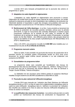 PROJET DE LOI DE FINANCES POUR L’ANNEE 2014

L’année 2014 sera marquée principalement par la poursuite des actions et
programmes ci- après :
Adaptation du cadre législatif et réglementaire
L’adaptation du cadre législatif et réglementaire sera poursuivie à travers
l’élaboration de l’arrêté fixant l'accès au réseau national de moyenne tension, de l’arrêté
instituant la redevance annuelle du droit d’exploitation des installations de production de
l’électricité destinée à l’exportation à partir des énergies renouvelables ainsi que des
textes d’application concernant la loi n°47-09 relative à l’efficacité énergétique.
Renforcement de l’offre électrique : à ce titre, il sera procédé au lancement de
la mise en production de nouvelles grandes centrales, prévue pour la période
2014-2016. Il s’agit en l’occurrence des centrales électriques à charbon propre
comprenant l’extension de la centrale de Jorf Lasfar, la centrale de Safi,
l’extension de la centrale de Jerada, la centrale solaire d’Ouarzazate, la centrale
solaire de Ain Ben Mathar , des différents parcs éoliens, des groupes diesel de
Tiznit et de Dakhla et les deux projets hydroélectriques d’El Menzel-Mdez et la
STEP d’ Abdelmoumen.
Ainsi, à fin 2016, une puissance nouvelle de 4.540 MW sera installée pour un
investissement de près de 91,2 milliards de dirhams.
Programme marocain solaire
Dans ce cadre, Il sera procédé à la poursuite des travaux de construction de la
première tranche du complexe solaire d’Ouarzazate lancée en 2013 ainsi qu’au
lancement du second appel d’offres devant permettre à ce site d’atteindre une
puissance de 500 MW.
Consolidation du programme éolien
Le programme éolien sera consolidé par l’accélération des travaux de
développement des sites de Jbel Kheladi, Taza, Al Haouma , Akhfenir, Tarfaya et Foum
El ouad ainsi que par le lancement des études afférentes aux sites de Sendouk à
Tanger, Koudia Al Baida, Tiskrad et Boujdour;
La réalisation de ces nouveaux parcs éoliens portera la puissance électrique
installée d’origine éolienne de 280 MW actuellement à 2000 MW en 2020.
Poursuite du plan national de l’efficacité énergétique
L’année 2014 sera marquée par l’adoption des Etats Généraux de l’efficacité
énergétique lancés en 2013, la mise en place de la réglementation énergétique dans le
cadre du code d’efficacité énergétique dans le bâtiment, la promotion de l’utilisation
des chauffes eau solaires et la mise en place de mesures d’efficacité énergétique au
niveau du secteur du transport.
La qualification des ressources humaines : Les actions prévues dans ce cadre
portent sur l’achèvement des travaux de construction et l’équipement de
NOTE DE PRESENTATION

62

 