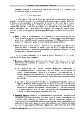 PROJET DE LOI DE FINANCES POUR L’ANNEE 2014

l’IFMREE d’Oujda et la finalisation des études relatives à la réalisation des
IFMREE de Tanger et d’Ouarzazate.
III.2.2.3 Le Plan Maroc Vert
Le Plan Maroc Vert vise à lever les contraintes au développement d’une
agriculture compétitive, moderne, intégrée et à haute valeur ajoutée, capable d’affronter
le défi de la mondialisation et de l’ouverture à travers le relèvement de la part du
secteur agricole dans le PIB de 74 milliards de dirhams en moyenne à un niveau se
situant entre 144 et 174 milliards de dirhams et la création de 1 500 000 nouveaux
emplois à l’horizon 2020. Le plan d’action mis au point à cet effet pour la période 20092015 sur la base d’une approche de développement intégré s’organise autour de deux
piliers :
Pilier I: visant le développement d’une agriculture à haute valeur ajoutée et à
haute productivité tournée principalement vers l’export, et ce à travers la mise en
place de près de 960 projets répartis entre près de 560 000 exploitations ciblées
avec un investissement global de l’ordre de 75 Milliards de dirhams;
Pilier II : visant la mise à niveau solidaire du tissu des petits agriculteurs situés
dans des zones vulnérables au profit de près de 840 000 exploitants ciblés à
travers 545 projets. L’enveloppe globale des investissements requis à cet effet
avoisine les 20 Milliards de dirhams.
Les principales réalisations de la stratégie jusqu’à l’année 2013 ont portés,
notamment, sur les domaines suivants :
Domaine institutionnel : plusieurs réformes ont été menées pour créer
l’environnement favorable à l’exécution du Plan Maroc Vert dont les plus
importantes sont :
La signature de 16 Contrats Agricoles Régionaux représentant la
concrétisation propre à chaque région du Plan Maroc Vert en termes de
projets, d’investissements, d’emplois et d’exportation, la conclusion de 19
Contrats Programmes Filières entre l’Etat et les professionnels, ainsi que la
création de 17 interprofessions regroupant l'ensemble des acteurs des chaînes
de valeurs ;
La création de l’Agence Nationale pour le Développement Agricole (ADA), de
l’Agence Nationale de Développement des Zones Oasiennes et de l’Arganier
(ANDZOA), du Centre des Ressources du Pilier II (CRPII), de l’Office National
de la Sécurité Sanitaire des Aliments (ONSSA) et en 2013, de l’Office National
du Conseil Agricole (ONCA), et de la Direction Centrale de Développement de
l’Espace Rural et des Zones de Montagne (DDERZM).
Domaine incitatif : la refonte du système incitatif agricole vise l’amélioration de
l’expansion des investissements agricoles privés à travers l’instauration des
nouvelles aides prévues au niveau des contrats programmes précités, le
renforcement des aides allouées ainsi que l’encouragement à l’agrégation. Avec
cette refonte, le montant global des subventions allouées par l’Etat dans le cadre
du Fonds de Développement Agricole est passé de 1.585 millions de Dh en 2009
NOTE DE PRESENTATION

63

 