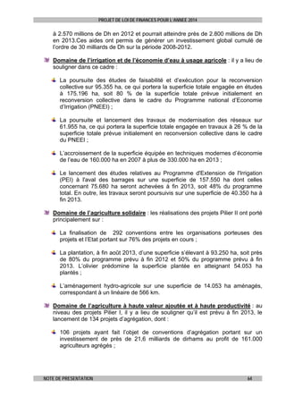 PROJET DE LOI DE FINANCES POUR L’ANNEE 2014

à 2.570 millions de Dh en 2012 et pourrait atteindre près de 2.800 millions de Dh
en 2013.Ces aides ont permis de générer un investissement global cumulé de
l’ordre de 30 milliards de Dh sur la période 2008-2012.
Domaine de l’irrigation et de l’économie d’eau à usage agricole : il y a lieu de
souligner dans ce cadre :
La poursuite des études de faisabilité et d’exécution pour la reconversion
collective sur 95.355 ha, ce qui portera la superficie totale engagée en études
à 175.196 ha, soit 80 % de la superficie totale prévue initialement en
reconversion collective dans le cadre du Programme national d’Economie
d’Irrigation (PNEEI) ;
La poursuite et lancement des travaux de modernisation des réseaux sur
61.955 ha, ce qui portera la superficie totale engagée en travaux à 26 % de la
superficie totale prévue initialement en reconversion collective dans le cadre
du PNEEI ;
L’accroissement de la superficie équipée en techniques modernes d’économie
de l’eau de 160.000 ha en 2007 à plus de 330.000 ha en 2013 ;
Le lancement des études relatives au Programme d'Extension de l'Irrigation
(PEI) à l'aval des barrages sur une superficie de 157.550 ha dont celles
concernant 75.680 ha seront achevées à fin 2013, soit 48% du programme
total. En outre, les travaux seront poursuivis sur une superficie de 40.350 ha à
fin 2013.
Domaine de l’agriculture solidaire : les réalisations des projets Pilier II ont porté
principalement sur :
La finalisation de 292 conventions entre les organisations porteuses des
projets et l’Etat portant sur 76% des projets en cours ;
La plantation, à fin août 2013, d’une superficie s’élevant à 93.250 ha, soit près
de 80% du programme prévu à fin 2012 et 50% du programme prévu à fin
2013. L’olivier prédomine la superficie plantée en atteignant 54.053 ha
plantés ;
L’aménagement hydro-agricole sur une superficie de 14.053 ha aménagés,
correspondant à un linéaire de 566 km.
Domaine de l’agriculture à haute valeur ajoutée et à haute productivité : au
niveau des projets Pilier I, il y a lieu de souligner qu’il est prévu à fin 2013, le
lancement de 134 projets d’agrégation, dont :
106 projets ayant fait l’objet de conventions d’agrégation portant sur un
investissement de près de 21,6 milliards de dirhams au profit de 161.000
agriculteurs agrégés ;

NOTE DE PRESENTATION

64

 