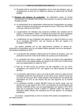PROJET DE LOI DE FINANCES POUR L’ANNEE 2014

28 projets dont la convention d’agrégation est en cours de signature, pour un
investissement de près de 6,9 milliard de dirhams et ciblant près de 80.000
agrégés.
Domaine des facteurs de production : les dispositions prises en termes
d’amélioration de l’utilisation des facteurs de production ont permis d’atteindre les
résultats suivants :
Le renforcement de la mécanisation notamment par l’augmentation du nombre
moyen de tracteurs par hectare qui est passé de 5 pour 1000 ha en 2007-2008
à 6,8 pour mille ha en 2012-2013 ;
L’augmentation de l’utilisation des semences certifiées des céréales dont le
volume commercialisé a atteint 1,3 millions de quintaux lors de la campagne
2012-2013, contre un volume de près de 700.000 quintaux en 2007-2008 ;
L’amélioration du taux d’utilisation des engrais qui a atteint 95 kg/ha au cours
de la campagne 2012-2013, soit une hausse de 36% par rapport à la
campagne 2007-2008.
Les actions précitées ont eu des répercussions positives en termes de
production et d’exportation pour les principales filières agricoles comme en témoignent
les résultats enregistrés en 2013 :
La production des céréales a atteint près de 97 millions de quintaux, avec une
production record de l’ordre de 52 millions de quintaux pour le blé tendre ;
La production des olives a atteint 1,15 millions de tonnes et les exportations
d’huile d’olive sont restées stables par rapport à 2011-2012 soit 10.500 tonnes
avec une augmentation en valeur de 18% ;
Près de 771.000 tonnes de primeurs ont été exportées à fin juin 2013,
enregistrant une hausse de 5% par rapport à la même période de l'année
dernière ;
La production agrumicole a connu une chute de 25% suite à la vague de froid
enregistrée durant les mois de février et mars 2012 et aux chaleurs survenues
aux mois de mai et juin 2012. Cette situation s’est traduite par une baisse des
exportations de 21% et une hausse des prix des agrumes sur le marché
national ;
La production animale a atteint 490.000 tonnes de viande rouge, soit une
hausse de 5 % par rapport à 2011-2012. La production de viande blanche est
estimée à 560.000 tonnes, soit une quasi-stagnation par rapport à 2011-2012
alors que la production d’œufs a atteint 5,7 milliards unités. Par ailleurs, la
production laitière affiche une croissance de 8% par rapport à la campagne
précédente.
Les actions programmées au titre de l’année 2014 portent principalement sur
les volets suivants :

NOTE DE PRESENTATION

65

 