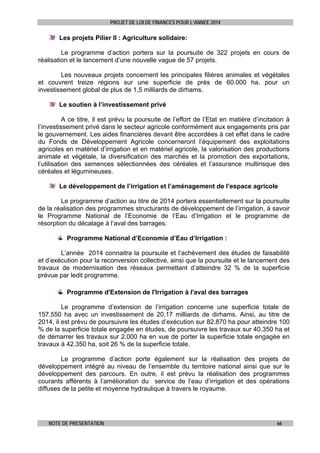 PROJET DE LOI DE FINANCES POUR L’ANNEE 2014

Les projets Pilier II : Agriculture solidaire:
Le programme d’action portera sur la poursuite de 322 projets en cours de
réalisation et le lancement d’une nouvelle vague de 57 projets.
Les nouveaux projets concernent les principales filières animales et végétales
et couvrent treize régions sur une superficie de près de 60.000 ha. pour un
investissement global de plus de 1,5 milliards de dirhams.
Le soutien à l’investissement privé
A ce titre, il est prévu la poursuite de l’effort de l’Etat en matière d’incitation à
l’investissement privé dans le secteur agricole conformément aux engagements pris par
le gouvernement. Les aides financières devant être accordées à cet effet dans le cadre
du Fonds de Développement Agricole concerneront l’équipement des exploitations
agricoles en matériel d’irrigation et en matériel agricole, la valorisation des productions
animale et végétale, la diversification des marchés et la promotion des exportations,
l’utilisation des semences sélectionnées des céréales et l’assurance multirisque des
céréales et légumineuses.
Le développement de l’irrigation et l’aménagement de l’espace agricole
Le programme d’action au titre de 2014 portera essentiellement sur la poursuite
de la réalisation des programmes structurants de développement de l’irrigation, à savoir
le Programme National de l’Economie de l’Eau d’Irrigation et le programme de
résorption du décalage à l’aval des barrages.
Programme National d’Economie d’Eau d’Irrigation :
L’année 2014 connaitra la poursuite et l’achèvement des études de faisabilité
et d’exécution pour la reconversion collective, ainsi que la poursuite et le lancement des
travaux de modernisation des réseaux permettant d’atteindre 32 % de la superficie
prévue par ledit programme.
Programme d'Extension de l'Irrigation à l'aval des barrages
Le programme d’extension de l’irrigation concerne une superficie totale de
157.550 ha avec un investissement de 20,17 milliards de dirhams. Ainsi, au titre de
2014, il est prévu de poursuivre les études d’exécution sur 82.870 ha pour atteindre 100
% de la superficie totale engagée en études, de poursuivre les travaux sur 40.350 ha et
de démarrer les travaux sur 2.000 ha en vue de porter la superficie totale engagée en
travaux à 42.350 ha, soit 26 % de la superficie totale.
Le programme d’action porte également sur la réalisation des projets de
développement intégré au niveau de l’ensemble du territoire national ainsi que sur le
développement des parcours. En outre, il est prévu la réalisation des programmes
courants afférents à l’amélioration du service de l’eau d’irrigation et des opérations
diffuses de la petite et moyenne hydraulique à travers le royaume.

NOTE DE PRESENTATION

66

 