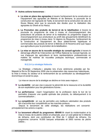 PROJET DE LOI DE FINANCES POUR L’ANNEE 2014

Autres actions transverses :
La mise en place des agropoles à travers l’achèvement de la construction et
l’équipement des agropoles de Meknès et de Berkane, la poursuite de la
construction de l’agropole de Tadla, le lancement de la construction de celui de
Souss Massa ainsi que la poursuite des études pour la réalisation des
agropoles du Gharb et du Haouz.
La Promotion des produits de terroir et de la labellisation à travers la
poursuite du programme de mise à niveau et d’accompagnement des
producteurs de produits de terroir et la réalisation du programme d’appui et
d’accompagnement aux producteurs au profit des groupements bénéficiant du
programme de mise à niveau dans 14 régions du Royaume, l’achèvement de
la construction et l’équipement de deux plates-formes logistiques et
commerciales des produits de terroir à Meknès et Al Hoceima ainsi que l’appui
aux agriculteurs pour la promotion de la labellisation.
La mise en œuvre de la nouvelle stratégie du conseil agricole à travers le
démarrage effectif de l’intervention de l’Office National du Conseil Agricole, en
vue d’appuyer les agriculteurs et leurs représentations professionnels en
matière de maîtrise de nouvelles pratiques technique, commerciale et
managériale.
III.2.2.4 La stratégie Halieutis
La Stratégie « Halieutis » adoptée lors d’une cérémonie présidée par Sa
Majesté le Roi le 29 Septembre 2009 vise la préservation des ressources halieutiques,
la mise à niveau du secteur et le renforcement de sa contribution au développement
économique et social du pays.
La mise en oeuvre de la stratégie se décline en trois axes majeurs :
La durabilité : cet axe vise à assurer la pérennité de la ressource et la durabilité
de son exploitation pour les générations futures ;
La performance : visant l’organisation de la profession dans le but de lui
permettre d’assurer une qualité optimale des produits, du débarquement à la
commercialisation ;
La compétitivité : en vue de permettre une meilleure valorisation des produits
afin d’accroître leur compétitivité sur les marchés porteurs.
Depuis le lancement de cette stratégie, les réalisations ont concerné
principalement les actions ci-après :
Le lancement effectif du programme -IBHAR II- visant la modernisation et la
mise à niveau de la pêche côtière et artisanale, pour un coût global de 5 milliards
de dirhams, dont une contribution de l’Etat de 1 milliard de dirhams. Ce
programme concerne 16.000 barques artisanales et 2600 navires de pêche
côtière ;

NOTE DE PRESENTATION

67

 