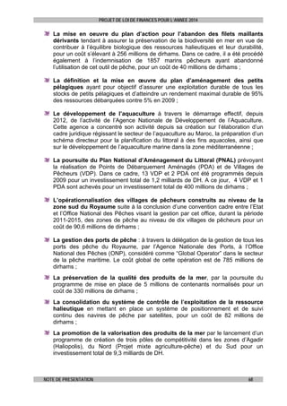 PROJET DE LOI DE FINANCES POUR L’ANNEE 2014

La mise en oeuvre du plan d’action pour l’abandon des filets maillants
dérivants tendant à assurer la préservation de la biodiversité en mer en vue de
contribuer à l’équilibre biologique des ressources halieutiques et leur durabilité,
pour un coût s’élevant à 256 millions de dirhams. Dans ce cadre, il a été procédé
également à l’indemnisation de 1857 marins pêcheurs ayant abandonné
l’utilisation de cet outil de pêche, pour un coût de 40 millions de dirhams ;
La définition et la mise en œuvre du plan d’aménagement des petits
pélagiques ayant pour objectif d’assurer une exploitation durable de tous les
stocks de petits pélagiques et d’atteindre un rendement maximal durable de 95%
des ressources débarquées contre 5% en 2009 ;
Le développement de l’aquaculture à travers le démarrage effectif, depuis
2012, de l’activité de l’Agence Nationale de Développement de l’Aquaculture.
Cette agence a concentré son activité depuis sa création sur l’élaboration d’un
cadre juridique régissant le secteur de l’aquaculture au Maroc, la préparation d’un
schéma directeur pour la planification du littoral à des fins aquacoles, ainsi que
sur le développement de l’aquaculture marine dans la zone méditerranéenne ;
La poursuite du Plan National d’Aménagement du Littoral (PNAL) prévoyant
la réalisation de Points de Débarquement Aménagés (PDA) et de Villages de
Pêcheurs (VDP). Dans ce cadre, 13 VDP et 2 PDA ont été programmés depuis
2009 pour un investissement total de 1,2 milliards de DH. A ce jour, 4 VDP et 1
PDA sont achevés pour un investissement total de 400 millions de dirhams ;
L’opérationnalisation des villages de pêcheurs construits au niveau de la
zone sud du Royaume suite à la conclusion d’une convention cadre entre l’Etat
et l’Office National des Pêches visant la gestion par cet office, durant la période
2011-2015, des zones de pêche au niveau de dix villages de pêcheurs pour un
coût de 90,6 millions de dirhams ;
La gestion des ports de pêche : à travers la délégation de la gestion de tous les
ports des pêche du Royaume, par l’Agence Nationale des Ports, à l’Office
National des Pêches (ONP), considéré comme “Global Operator” dans le secteur
de la pêche maritime. Le coût global de cette opération est de 785 millions de
dirhams ;
La préservation de la qualité des produits de la mer, par la poursuite du
programme de mise en place de 5 millions de contenants normalisés pour un
coût de 330 millions de dirhams ;
La consolidation du système de contrôle de l’exploitation de la ressource
halieutique en mettant en place un système de positionnement et de suivi
continu des navires de pêche par satellites, pour un coût de 82 millions de
dirhams ;
La promotion de la valorisation des produits de la mer par le lancement d’un
programme de création de trois pôles de compétitivité dans les zones d’Agadir
(Haliopolis), du Nord (Projet mixte agriculture-pêche) et du Sud pour un
investissement total de 9,3 milliards de DH.

NOTE DE PRESENTATION

68

 