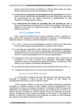 PROJET DE LOI DE FINANCES POUR L’ANNEE 2014

Koudia à Oued Ikem (Province de Skhirat), du VDP de Dalia ( région de Tangertetouan) ainsi que du nouveau port de pêche de Tanger ;
La poursuite du programme de développement des exportations à travers la
mise en œuvre d’opportunités de labellisation ainsi que l’organisation des actions
de communication sur les thèmes concernant le développement du pôle
Haliopolis et la réglementation sanitaire ;
Le renforcement de l’action de sauvetage des vies humaines en mer à
travers l’aménagement et l’équipement du centre de sauvetage de Bouznika, la
réalisation d’une étude en radiocommunication et l’organisation de différents
stages et séminaires.
III.2.2.5 La stratégie minière
Dans l’objectif de découvrir de nouveaux gisements miniers, d’optimiser la
valeur ajoutée des substances minérales exploitées et d’assurer un développement
durable du secteur, il est prévu au titre de l’année 2014, notamment :
La mise en œuvre des recommandations issues de l’étude pour l’élaboration
d’une nouvelle stratégie de développement du secteur minier national ;
La poursuite de la réalisation du Plan National de la Cartographique Géologique
visant à atteindre 100% de couverture géophysique, géochimique et géologique.
Actuellement les taux de couverture se situent à 42% en couverture géophysique,
34,5% en couverture géologique et 8% en couverture géochimique ;
L’instauration d’une bonne gouvernance du patrimoine minier national par la
conception et la mise en œuvre d’une application informatique intégrée
supportant aussi bien l’ensemble des processus de gestion du patrimoine minier
national, qu’un Système d’Information Géographique ;
Le renforcement des moyens de gestion et du contrôle du patrimoine minier ; et
L’adoption du projet de loi sur les mines et de ses textes d’application.
III.2.2.6 La vision 2020 du Tourisme
La « Vision 2020 » ambitionne de doter notre pays d’une offre touristique solide,
diversifiée et équilibrée à même de faire du tourisme l’un des moteurs du
développement économique, social et culturel du Maroc.
Visant à hisser le Maroc au rang des 20 premières destinations touristiques
mondiales, les objectifs assignés à cette stratégie consistent principalement en la
multiplication par deux de la capacité d’accueil en construisant 200.000 nouveaux lits
additionnels, le doublement du nombre d’arrivées aux frontières pour le porter à 20
millions touristes, la création de 470.000 emplois directs sur l’ensemble du territoire
national, l’accroissement des recettes touristiques en les portant à 140 milliards de
dirhams en 2020 et le renforcement de la contribution du secteur au PIB touristique
pour atteindre 150 milliards de dirhams en 2020.

NOTE DE PRESENTATION

70

 