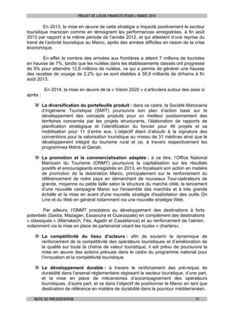 PROJET DE LOI DE FINANCES POUR L’ANNEE 2014

En 2013, la mise en œuvre de cette stratégie a impacté positivement le secteur
touristique marocain comme en témoignent les performances enregistrées, à fin août
2013 par rapport à la même période de l’année 2012, et qui attestent d’une reprise du
trend de l’activité touristique au Maroc, après des années difficiles en raison de la crise
économique.
En effet, le nombre des arrivées aux frontières a atteint 7 millions de touristes
en hausse de 7%, tandis que les nuitées dans les établissements classés ont progressé
de 9% pour atteindre 12,8 millions de nuitées, ce qui a permis de générer une hausse
des recettes de voyage de 2,2% qui se sont établies à 38,9 milliards de dirhams à fin
août 2013.
En 2014, la mise en œuvre de la « Vision 2020 » s’articulera autour des axes ci
après :
La diversification du portefeuille produit : dans ce cadre, la Société Marocaine
d’Ingénierie Touristique (SMIT) poursuivra son plan d’action basé sur le
développement des concepts produits pour un meilleur positionnement des
territoires concernés par les projets structurants, l’élaboration de rapports de
planification stratégique et l’identification du foncier pour 46 projets et sa
mobilisation pour 11 d’entre eux. L’objectif étant d’aboutir à la signature des
conventions pour la valorisation touristique au niveau de 31 médinas ainsi que le
développement intégré du tourisme rural et ce, à travers respectivement les
programmes Mdinti et Qariati.
La promotion et la commercialisation adaptée : à ce titre, l’Office National
Marocain du Tourisme (ONMT) poursuivra la capitalisation sur les résultats
positifs et encourageants enregistrés en 2013, en focalisant son action en matière
de promotion de la destination Maroc, principalement sur le renforcement du
référencement de notre pays en démarchant de nouveaux Tour-opérateurs de
grande, moyenne ou petite taille selon la structure du marché ciblé, le lancement
d’une nouvelle campagne Maroc sur l'ensemble des marchés et à très grande
échelle et la mise en avant d'une nouvelle stratégie d'exploitation des outils On
Line et du Web en général notamment via une nouvelle stratégie Web.
Par ailleurs, l’ONMT procédera au développement des destinations à forts
potentiels (Saidia, Mazagan, Essaouira et Ouarzazate) en complément des destinations
« classiques » (Marrakech, Fès, Agadir et Casablanca) et au renforcement de l’aérien,
notamment via la mise en place de partenariat visant les routes « charters».
La compétitivité du tissu d’acteurs : afin de soutenir la dynamique de
renforcement de la compétitivité des opérateurs touristiques et d’amélioration de
la qualité sur toute la chaîne de valeur touristique, il est prévu de poursuivre la
mise en œuvre des actions prévues dans le cadre du programme national pour
l’innovation et la compétitivité touristique.
Le développement durable : à travers le renforcement des pré-requis de
durabilité dans l’arsenal réglementaire régissant le secteur touristique, d’une part,
et la mise en place de mécanismes d’accompagnement des opérateurs
touristiques, d’autre part, et ce dans l’objectif de positionner le Maroc en tant que
destination de référence en matière de durabilité dans le pourtour méditerranéen.
NOTE DE PRESENTATION

71

 