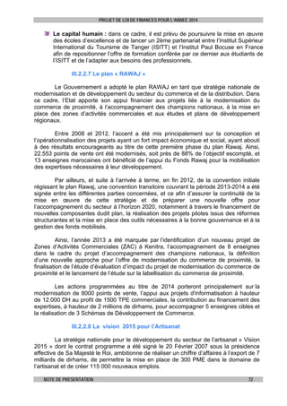 PROJET DE LOI DE FINANCES POUR L’ANNEE 2014

Le capital humain : dans ce cadre, il est prévu de poursuivre la mise en œuvre
des écoles d’excellence et de lancer un 2ème partenariat entre l’Institut Supérieur
International du Tourisme de Tanger (ISITT) et l’Institut Paul Bocuse en France
afin de repositionner l’offre de formation conférée par ce dernier aux étudiants de
l’ISITT et de l’adapter aux besoins des professionnels.
III.2.2.7 Le plan « RAWAJ »
Le Gouvernement a adopté le plan RAWAJ en tant que stratégie nationale de
modernisation et de développement du secteur du commerce et de la distribution. Dans
ce cadre, l’Etat apporte son appui financier aux projets liés à la modernisation du
commerce de proximité, à l’accompagnement des champions nationaux, à la mise en
place des zones d’activités commerciales et aux études et plans de développement
régionaux.
Entre 2008 et 2012, l’accent a été mis principalement sur la conception et
l’opérationnalisation des projets ayant un fort impact économique et social, ayant abouti
à des résultats encourageants au titre de cette première phase du plan Rawaj. Ainsi,
22.553 points de vente ont été modernisés, soit près de 88% de l’objectif escompté, et
13 enseignes marocaines ont bénéficié de l’appui du Fonds Rawaj pour la mobilisation
des expertises nécessaires à leur développement.
Par ailleurs, et suite à l’arrivée à terme, en fin 2012, de la convention initiale
régissant le plan Rawaj, une convention transitoire couvrant la période 2013-2014 a été
signée entre les différentes parties concernées, et ce afin d’assurer la continuité de la
mise en œuvre de cette stratégie et de préparer une nouvelle offre pour
l’accompagnement du secteur à l’horizon 2020, notamment à travers le financement de
nouvelles composantes dudit plan, la réalisation des projets pilotes issus des réformes
structurantes et la mise en place des outils nécessaires à la bonne gouvernance et à la
gestion des fonds mobilisés.
Ainsi, l’année 2013 a été marquée par l’identification d’un nouveau projet de
Zones d’Activités Commerciales (ZAC) à Kenitra, l’accompagnement de 8 enseignes
dans le cadre du projet d’accompagnement des champions nationaux, la définition
d’une nouvelle approche pour l’offre de modernisation du commerce de proximité, la
finalisation de l’étude d’évaluation d’impact du projet de modernisation du commerce de
proximité et le lancement de l’étude sur la labellisation du commerce de proximité.
Les actions programmées au titre de 2014 porteront principalement sur la
modernisation de 8000 points de vente, l’appui aux projets d'informatisation à hauteur
de 12.000 DH au profit de 1500 TPE commerciales, la contribution au financement des
expertises, à hauteur de 2 millions de dirhams, pour accompagner 5 enseignes cibles et
la réalisation de 3 Schémas de Développement de Commerce.
III.2.2.8 La vision 2015 pour l’Artisanat
La stratégie nationale pour le développement du secteur de l’artisanat « Vision
2015 » dont le contrat programme a été signé le 20 Février 2007 sous la présidence
effective de Sa Majesté le Roi, ambitionne de réaliser un chiffre d’affaires à l’export de 7
milliards de dirhams, de permettre la mise en place de 300 PME dans le domaine de
l’artisanat et de créer 115 000 nouveaux emplois.
NOTE DE PRESENTATION

72

 